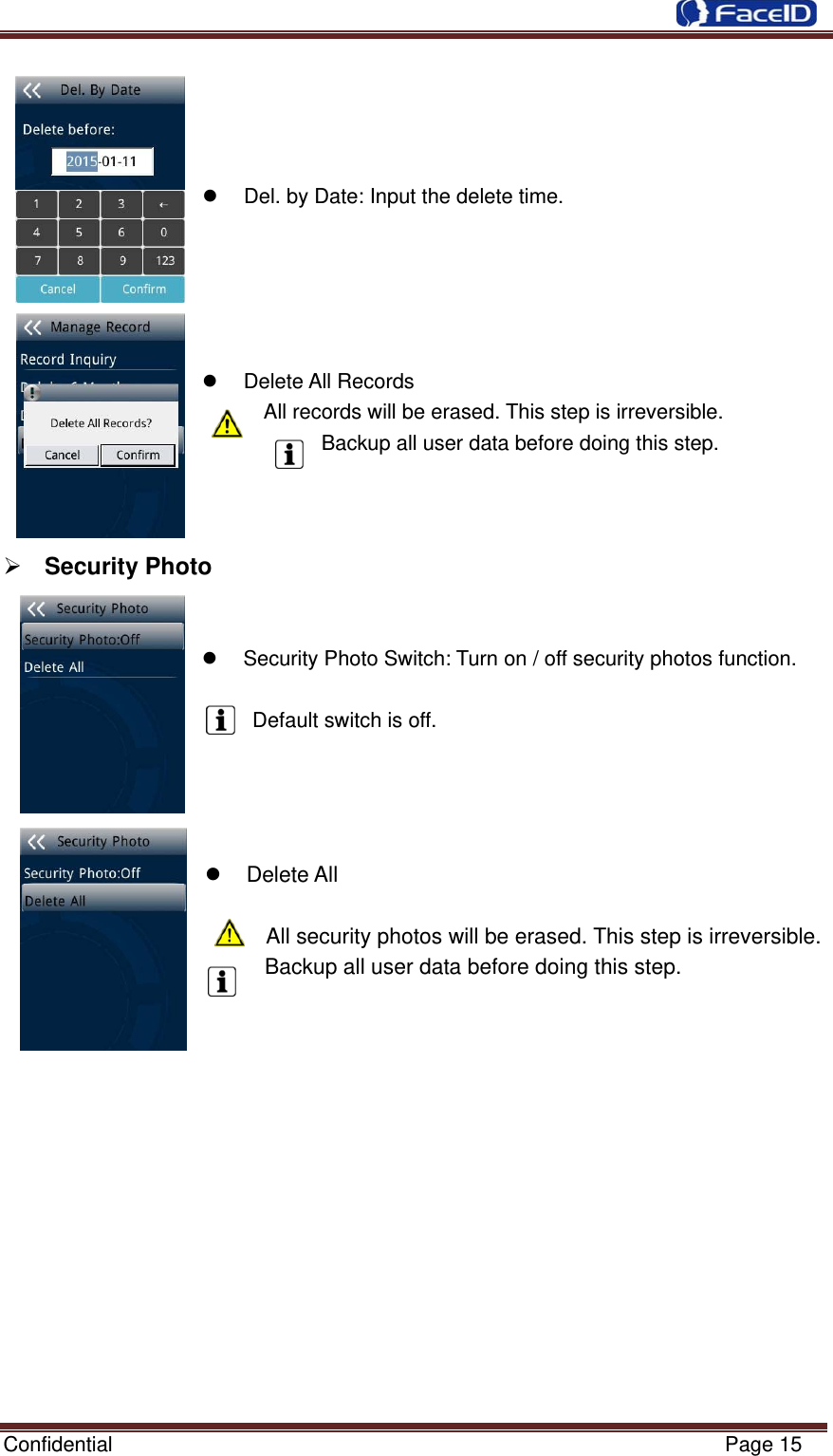 Confidential                                                           Page 15     z  Del. by Date: Input the delete time.        z Delete All Records  All records will be erased. This step is irreversible. Backup all user data before doing this step.    ¾ Security Photo     z  Security Photo Switch: Turn on / off security photos function.  Default switch is off.     z Delete All       All security photos will be erased. This step is irreversible.   Backup all user data before doing this step.           