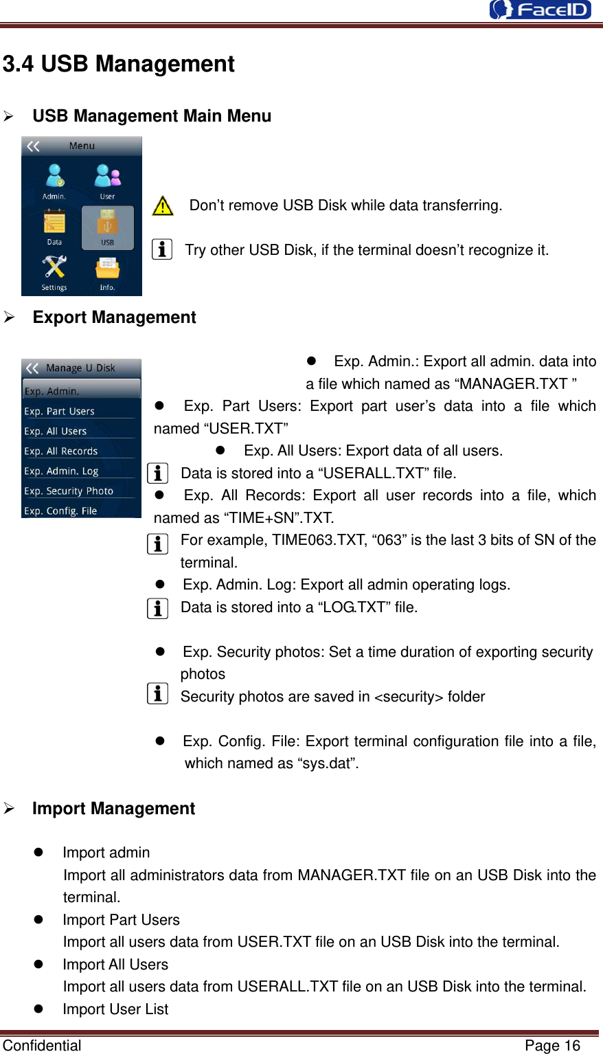  Confidential                                                           Page 16 3.4 USB Management           ¾ USB Management Main Menu                                       Don’t remove USB Disk while data transferring.  Try other USB Disk, if the terminal doesn’t recognize it.   ¾ Export Management  z  Exp. Admin.: Export all admin. data into a file which named as “MANAGER.TXT ” z  Exp. Part Users: Export part user’s data into a file which named “USER.TXT” z  Exp. All Users: Export data of all users. Data is stored into a “USERALL.TXT” file. z  Exp. All Records: Export all user records into a file, which named as “TIME+SN”.TXT.  For example, TIME063.TXT, “063” is the last 3 bits of SN of the terminal. z  Exp. Admin. Log: Export all admin operating logs. Data is stored into a “LOG.TXT” file.     z  Exp. Security photos: Set a time duration of exporting security photos                Security photos are saved in &lt;security&gt; folder     z  Exp. Config. File: Export terminal configuration file into a file, which named as “sys.dat”.     ¾ Import Management  z Import admin Import all administrators data from MANAGER.TXT file on an USB Disk into the terminal. z Import Part Users Import all users data from USER.TXT file on an USB Disk into the terminal. z Import All Users Import all users data from USERALL.TXT file on an USB Disk into the terminal. z  Import User List 