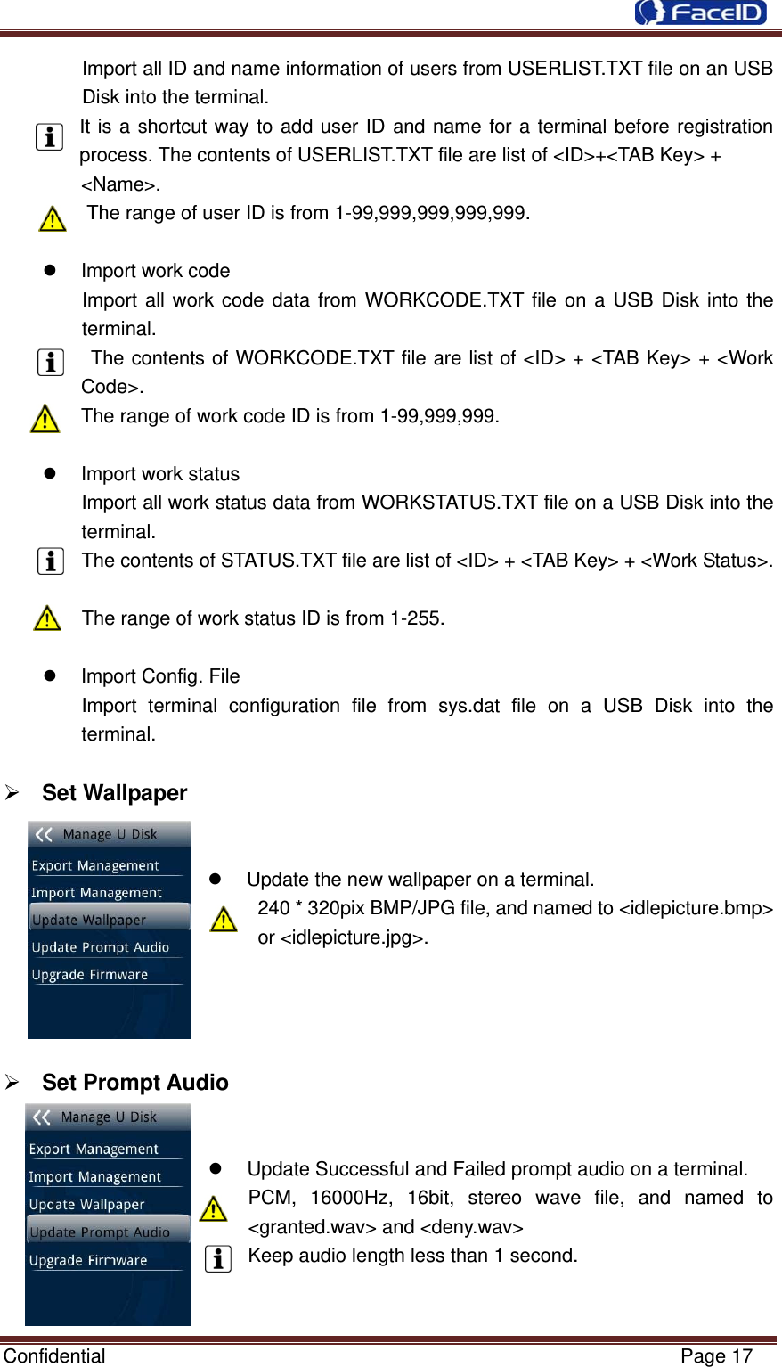  Confidential                                                           Page 17 Import all ID and name information of users from USERLIST.TXT file on an USB Disk into the terminal. It is a shortcut way to add user ID and name for a terminal before registration process. The contents of USERLIST.TXT file are list of &lt;ID&gt;+&lt;TAB Key&gt; +   &lt;Name&gt;. The range of user ID is from 1-99,999,999,999,999.  z  Import work code Import all work code data from WORKCODE.TXT file on a USB Disk into the terminal.  The contents of WORKCODE.TXT file are list of &lt;ID&gt; + &lt;TAB Key&gt; + &lt;Work Code&gt;. The range of work code ID is from 1-99,999,999.  z  Import work status Import all work status data from WORKSTATUS.TXT file on a USB Disk into the terminal. The contents of STATUS.TXT file are list of &lt;ID&gt; + &lt;TAB Key&gt; + &lt;Work Status&gt;.  The range of work status ID is from 1-255.  z  Import Config. File Import terminal configuration file from sys.dat file on a USB Disk into the terminal.  ¾ Set Wallpaper    z  Update the new wallpaper on a terminal. 240 * 320pix BMP/JPG file, and named to &lt;idlepicture.bmp&gt; or &lt;idlepicture.jpg&gt;.     ¾ Set Prompt Audio   z  Update Successful and Failed prompt audio on a terminal. PCM, 16000Hz, 16bit, stereo wave file, and named to &lt;granted.wav&gt; and &lt;deny.wav&gt; Keep audio length less than 1 second.   