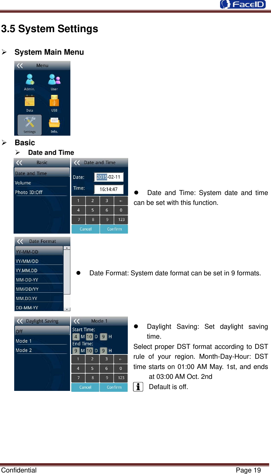  Confidential                                                           Page 19 3.5 System Settings           ¾ System Main Menu ¾ Basic   ¾ Date and Time      z  Date and Time: System date and time can be set with this function.      z  Date Format: System date format can be set in 9 formats.z  Daylight Saving: Set daylight saving time. Select proper DST format according to DST rule of your region. Month-Day-Hour: DST time starts on 01:00 AM May. 1st, and ends at 03:00 AM Oct. 2nd Default is off.        