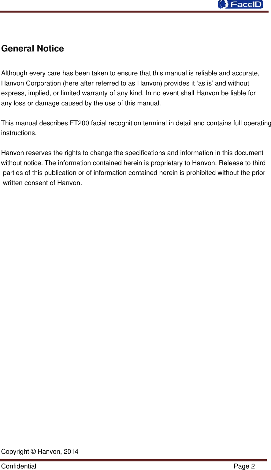  Confidential                                                           Page 2 General Notice  Although every care has been taken to ensure that this manual is reliable and accurate, Hanvon Corporation (here after referred to as Hanvon) provides it ‘as is’ and without         express, implied, or limited warranty of any kind. In no event shall Hanvon be liable for    any loss or damage caused by the use of this manual.   This manual describes FT200 facial recognition terminal in detail and contains full operating instructions.   Hanvon reserves the rights to change the specifications and information in this document without notice. The information contained herein is proprietary to Hanvon. Release to third parties of this publication or of information contained herein is prohibited without the prior written consent of Hanvon.   Copyright © Hanvon, 2014