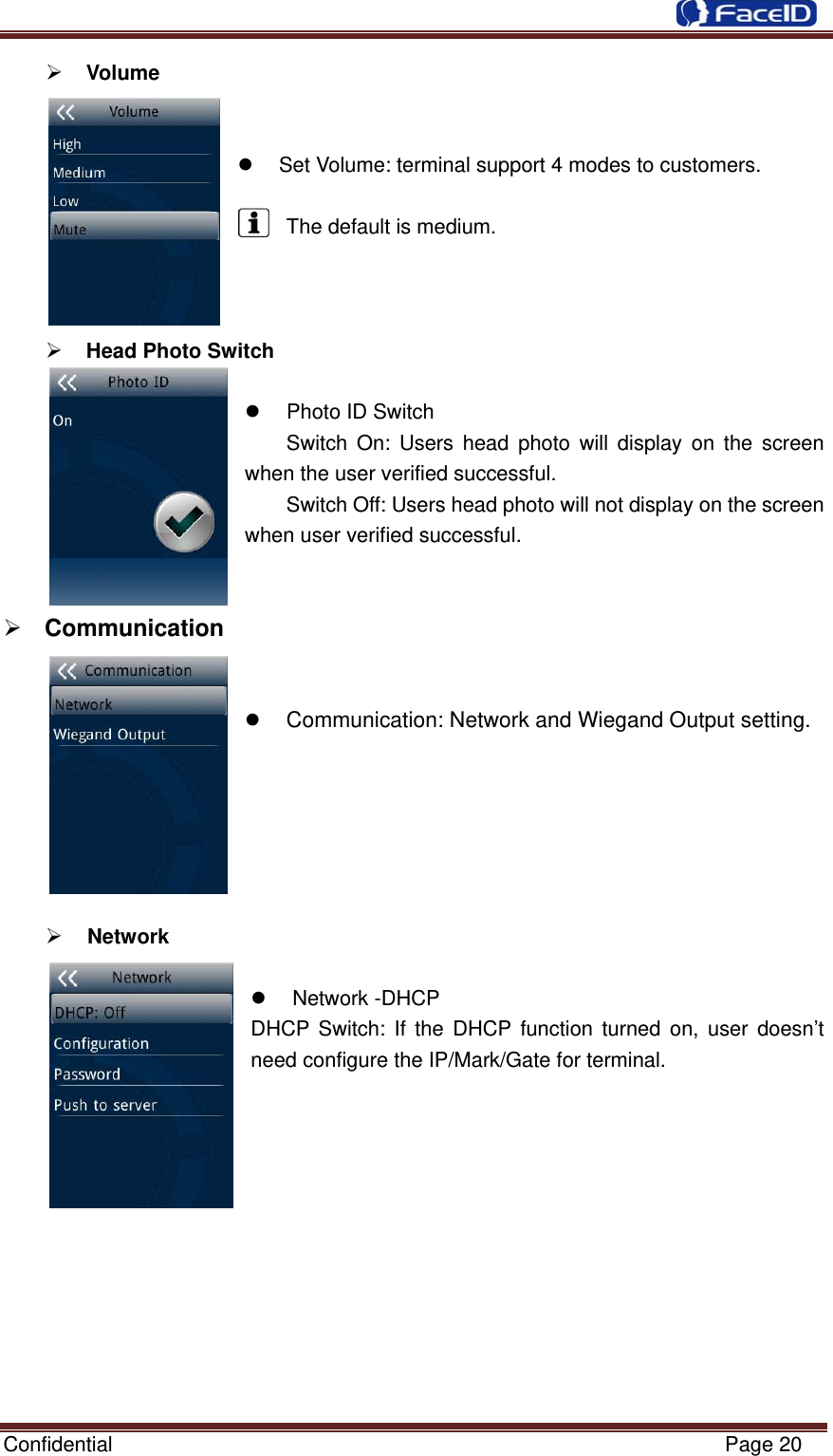  Confidential                                                           Page 20 ¾ Volume    z  Set Volume: terminal support 4 modes to customers.  The default is medium.    ¾ Head Photo Switch  z  Photo ID Switch Switch On: Users head photo will display on the screen when the user verified successful. Switch Off: Users head photo will not display on the screen when user verified successful.   ¾ Communication     z Communication: Network and Wiegand Output setting.      ¾ Network     z Network -DHCP DHCP Switch: If the DHCP function turned on, user doesn’t need configure the IP/Mark/Gate for terminal.          