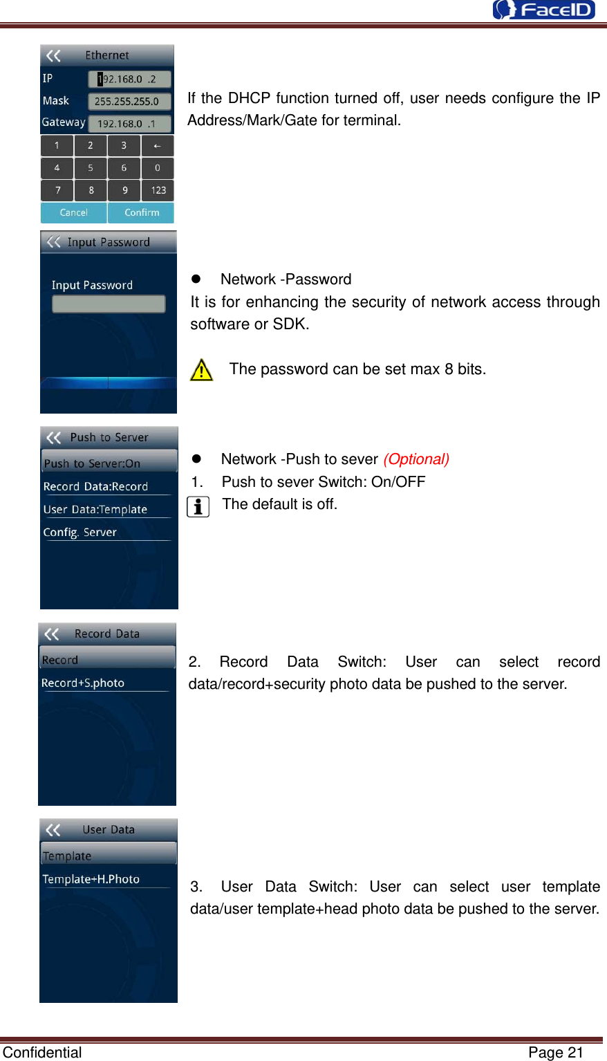  Confidential                                                           Page 21   If the DHCP function turned off, user needs configure the IP Address/Mark/Gate for terminal.      z Network -Password It is for enhancing the security of network access through software or SDK.  The password can be set max 8 bits. z  Network -Push to sever (Optional)1.  Push to sever Switch: On/OFF The default is off. 2. Record Data Switch: User can select record data/record+security photo data be pushed to the server. 3.  User Data Switch: User can select user template data/user template+head photo data be pushed to the server. 