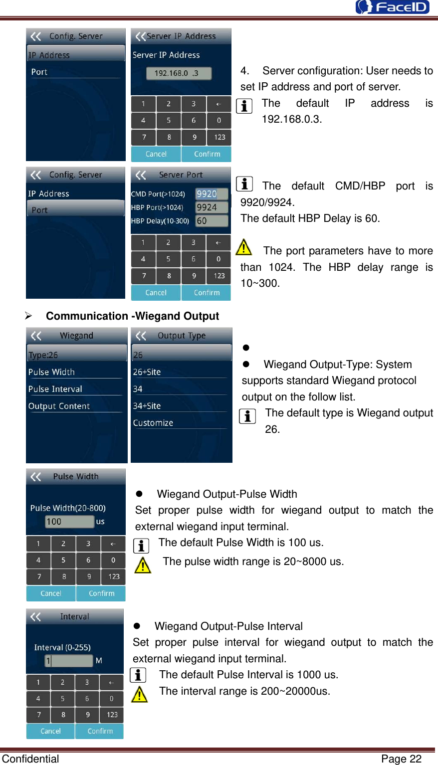  Confidential                                                           Page 22 4. Server configuration: User needs to set IP address and port of server. The default IP address is 192.168.0.3.    The default CMD/HBP port is 9920/9924. The default HBP Delay is 60.  The port parameters have to more than 1024. The HBP delay range is 10~300.  ¾ Communication -Wiegand Output   z  z  Wiegand Output-Type: System   supports standard Wiegand protocol   output on the follow list. The default type is Wiegand output 26. z  Wiegand Output-Pulse Width   Set proper pulse width for wiegand output to match the external wiegand input terminal. The default Pulse Width is 100 us.The pulse width range is 20~8000 us.    z  Wiegand Output-Pulse Interval Set proper pulse interval for wiegand output to match the external wiegand input terminal. The default Pulse Interval is 1000 us. The interval range is 200~20000us.    