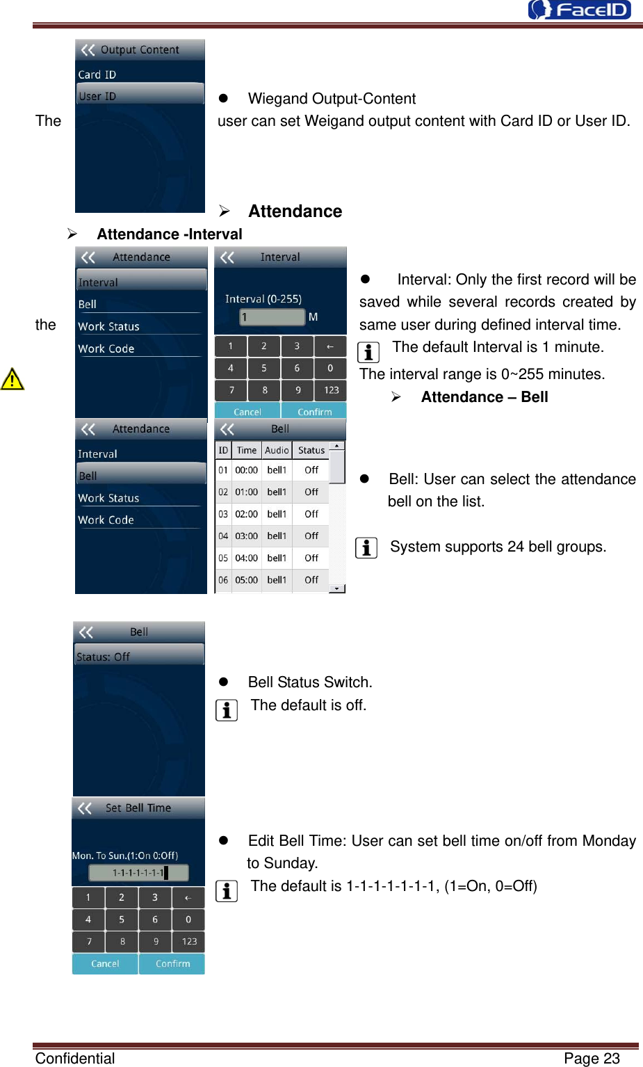  Confidential                                                           Page 23   z Wiegand Output-Content The  user can set Weigand output content with Card ID or User ID.    ¾ Attendance  ¾ Attendance -Interval    z    Interval: Only the first record will be saved while several records created by the  same user during defined interval time.   The default Interval is 1 minute. The interval range is 0~255 minutes. ¾ Attendance – Bell     z  Bell: User can select the attendance bell on the list.    System supports 24 bell groups.      z  Bell Status Switch. The default is off.      z  Edit Bell Time: User can set bell time on/off from Monday to Sunday. The default is 1-1-1-1-1-1-1, (1=On, 0=Off)       