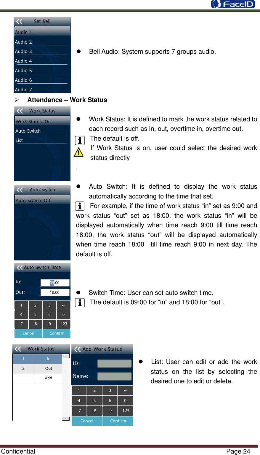  Confidential                                                           Page 24    z  Bell Audio: System supports 7 groups audio.     ¾ Attendance – Work Status  z  Work Status: It is defined to mark the work status related to each record such as in, out, overtime in, overtime out.   The default is off.     If Work Status is on, user could select the desired work status directly   .  z  Auto Switch: It is defined to display the work status automatically according to the time that set.   For example, if the time of work status “in” set as 9:00 and work status “out” set as 18:00, the work status “in” will be displayed automatically when time reach 9:00 till time reach 18:00, the work status “out” will be displayed automatically when time reach 18:00  till time reach 9:00 in next day. The default is off.      z  Switch Time: User can set auto switch time. The default is 09:00 for “in” and 18:00 for “out”.                                             z  List: User can edit or add the work status on the list by selecting the desired one to edit or delete.       
