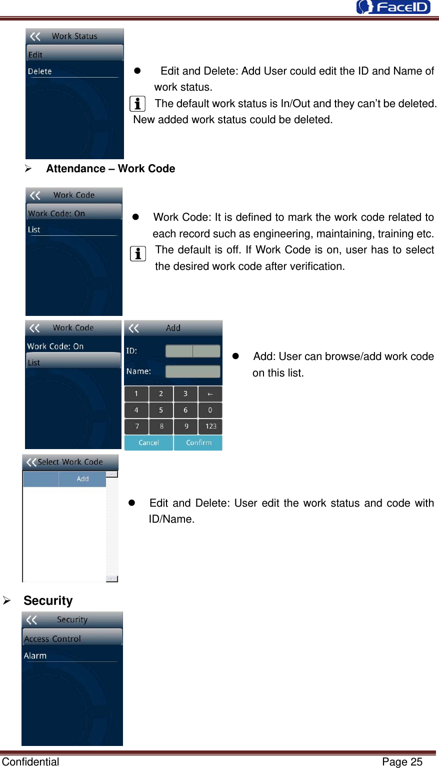  Confidential                                                           Page 25   z    Edit and Delete: Add User could edit the ID and Name of work status.   The default work status is In/Out and they can’t be deleted. New added work status could be deleted.   ¾ Attendance – Work Code   z  Work Code: It is defined to mark the work code related to each record such as engineering, maintaining, training etc. The default is off. If Work Code is on, user has to select the desired work code after verification.     z  Add: User can browse/add work code on this list.        z  Edit and Delete: User edit the work status and code with ID/Name.     ¾ Security          
