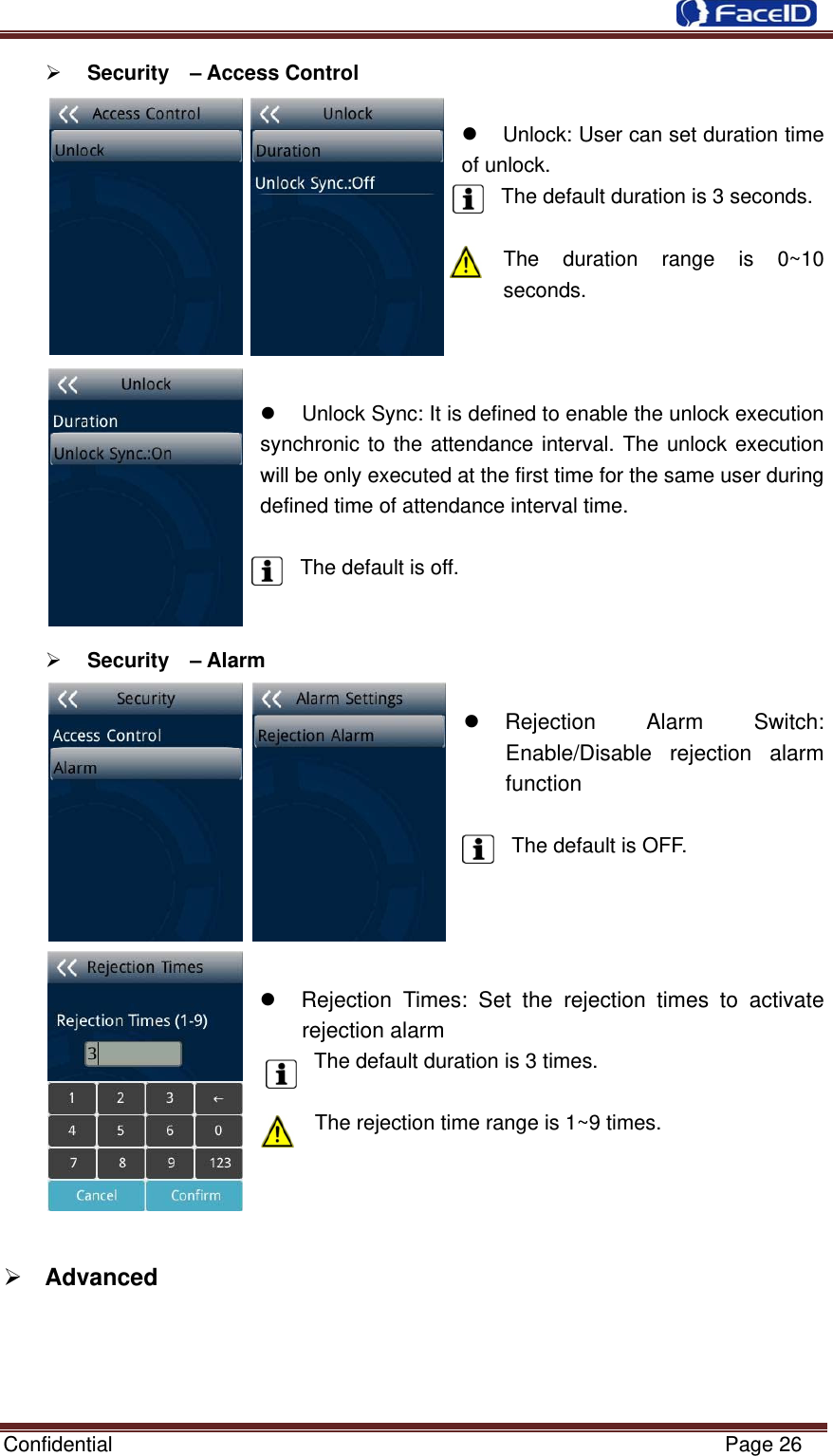 Confidential                                                           Page 26 ¾ Security  – Access Control  z Unlock: User can set duration time of unlock.  The default duration is 3 seconds.  The duration range is 0~10 seconds.    z  Unlock Sync: It is defined to enable the unlock execution synchronic to the attendance interval. The unlock execution will be only executed at the first time for the same user during defined time of attendance interval time.  The default is off.   ¾ Security  – Alarm  z Rejection Alarm Switch: Enable/Disable rejection alarm function         The default is OFF.     z  Rejection Times: Set the rejection times to activate rejection alarm The default duration is 3 times.  The rejection time range is 1~9 times.     ¾ Advanced          