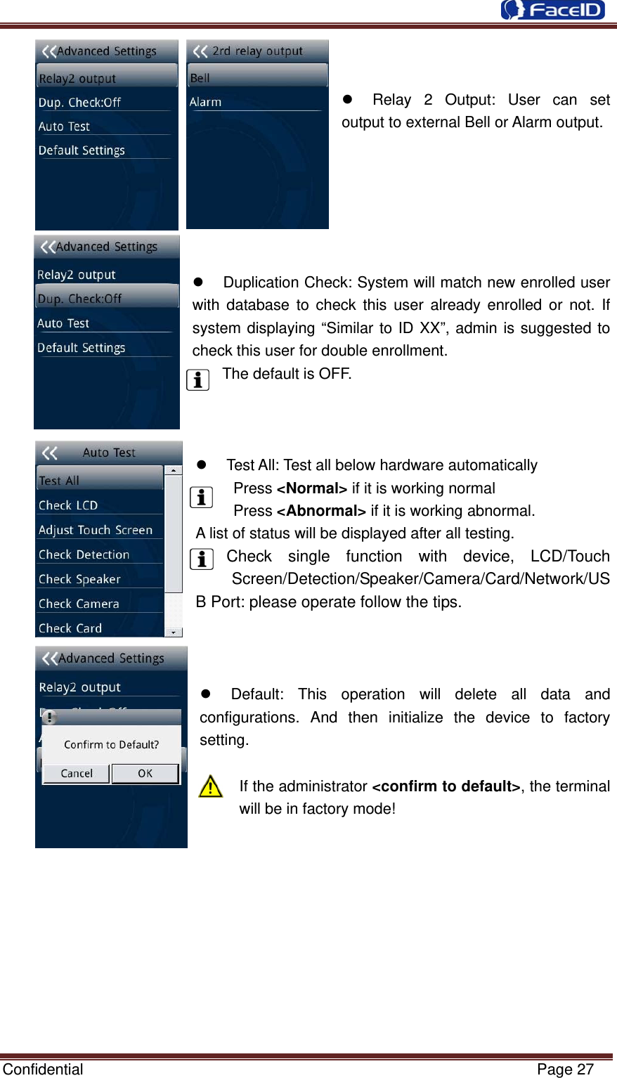  Confidential                                                           Page 27   z  Relay 2 Output: User can set output to external Bell or Alarm output.       z  Duplication Check: System will match new enrolled user with database to check this user already enrolled or not. If system displaying “Similar to ID XX”, admin is suggested to check this user for double enrollment. The default is OFF.    z  Test All: Test all below hardware automatically  Press &lt;Normal&gt; if it is working normal  Press &lt;Abnormal&gt; if it is working abnormal. A list of status will be displayed after all testing. Check single function with device, LCD/Touch Screen/Detection/Speaker/Camera/Card/Network/USB Port: please operate follow the tips.    z  Default: This operation will delete all data and configurations. And then initialize the device to factory setting.  If the administrator &lt;confirm to default&gt;, the terminal will be in factory mode!             