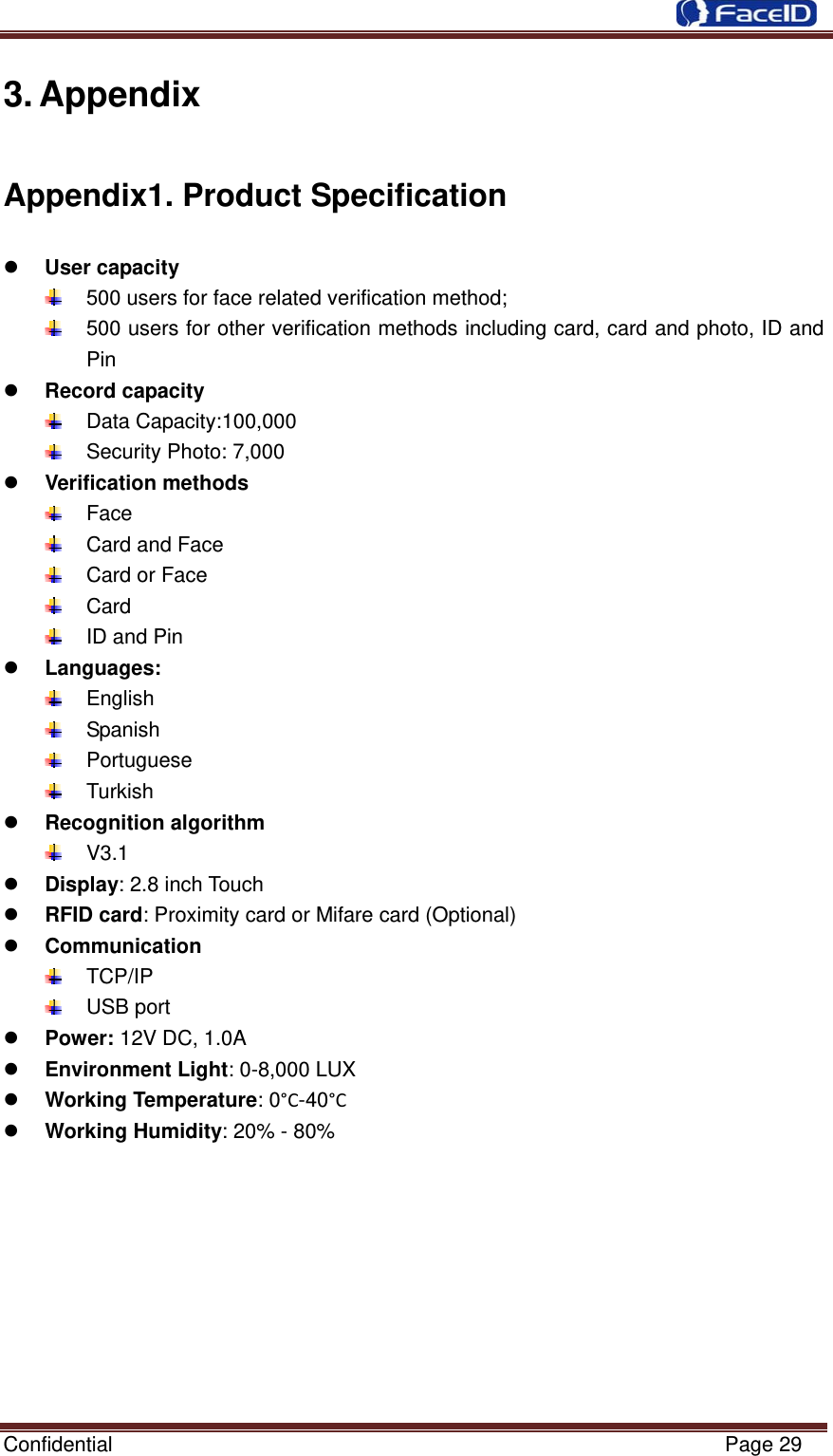  Confidential                                                           Page 29 3. Appendix Appendix1. Product Specification z User capacity   500 users for face related verification method;   500 users for other verification methods including card, card and photo, ID and Pin z Record capacity  Data Capacity:100,000    Security Photo: 7,000   z Verification methods  Face   Card and Face   Card or Face  Card   ID and Pin z Languages:  English  Spanish   Portuguese   Turkish  z Recognition algorithm  V3.1 z Display: 2.8 inch Touch   z RFID card: Proximity card or Mifare card (Optional) z Communication  TCP/IP  USB port z Power: 12V DC, 1.0A z Environment Light: 0-8,000 LUX z Working Temperature: 0°C-40°C z Working Humidity: 20% - 80%      