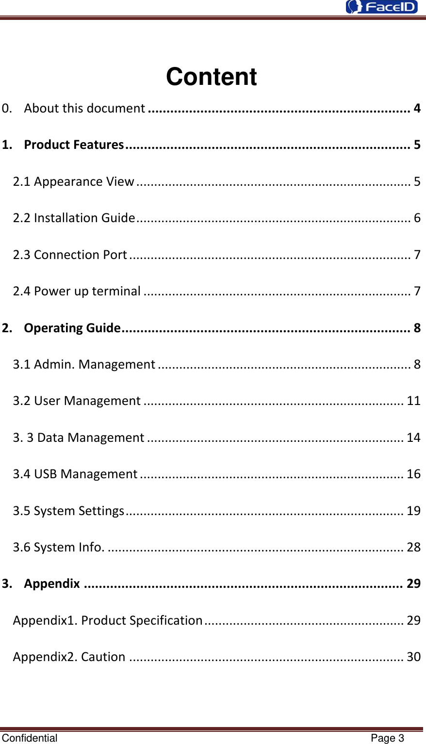  Confidential                                                           Page 3 Content 0.Aboutthisdocument......................................................................41.ProductFeatures............................................................................52.1AppearanceView.............................................................................52.2InstallationGuide.............................................................................62.3ConnectionPort...............................................................................72.4Powerupterminal...........................................................................72.OperatingGuide.............................................................................83.1Admin.Management.......................................................................83.2UserManagement.........................................................................113.3DataManagement........................................................................143.4USBManagement..........................................................................163.5SystemSettings..............................................................................193.6SystemInfo....................................................................................283.Appendix.....................................................................................29Appendix1.ProductSpecification........................................................29Appendix2.Caution.............................................................................30 