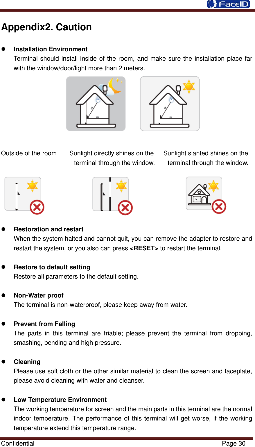  Confidential                                                           Page 30 Appendix2. Caution z Installation Environment   Terminal should install inside of the room, and make sure the installation place far with the window/door/light more than 2 meters.   Outside of the room    Sunlight directly shines on the   Sunlight slanted shines on the terminal through the window.        terminal through the window.           z Restoration and restart When the system halted and cannot quit, you can remove the adapter to restore and restart the system, or you also can press &lt;RESET&gt; to restart the terminal.    z Restore to default setting Restore all parameters to the default setting.  z Non-Water proof The terminal is non-waterproof, please keep away from water.    z Prevent from Falling   The parts in this terminal are friable; please prevent the terminal from dropping, smashing, bending and high pressure.    z Cleaning  Please use soft cloth or the other similar material to clean the screen and faceplate, please avoid cleaning with water and cleanser.    z Low Temperature Environment The working temperature for screen and the main parts in this terminal are the normal indoor temperature. The performance of this terminal will get worse, if the working temperature extend this temperature range.   