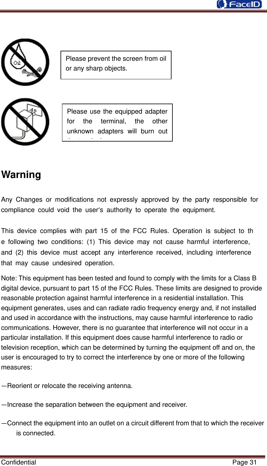  Confidential                                                           Page 31       Warning Any Changes or modifications not expressly approved by the party responsible for compliance could void the user’s authority to operate the equipment.   This device complies with part 15 of the FCC Rules. Operation is subject to the following two conditions: (1) This device may not cause harmful interference, and (2) this device must accept any interference received, including interference that may cause undesired operation. Note:This equipment has been tested and found to comply with the limits for a Class B digital device, pursuant to part 15 of the FCC Rules. These limits are designed to provide reasonable protection against harmful interference in a residential installation. This equipment generates, uses and can radiate radio frequency energy and, if not installed and used in accordance with the instructions, may cause harmful interference to radio communications. However, there is no guarantee that interference will not occur in a particular installation. If this equipment does cause harmful interference to radio or television reception, which can be determined by turning the equipment off and on, the user is encouraged to try to correct the interference by one or more of the following measures: —Reorient or relocate the receiving antenna. —Increase the separation between the equipment and receiver. —Connect the equipment into an outlet on a circuit different from that to which the receiver is connected. Please use the equipped adapter for the terminal, the other unknown adapters will burn out thtilPlease prevent the screen from oil or any sharp objects.