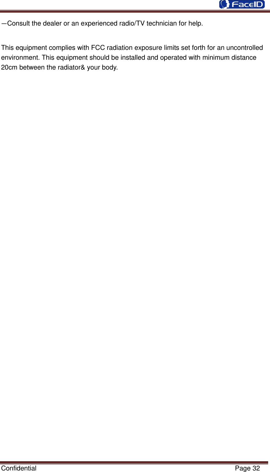  Confidential                                                           Page 32 —Consult the dealer or an experienced radio/TV technician for help.   This equipment complies with FCC radiation exposure limits set forth for an uncontrolled environment. This equipment should be installed and operated with minimum distance 20cm between the radiator&amp; your body. 