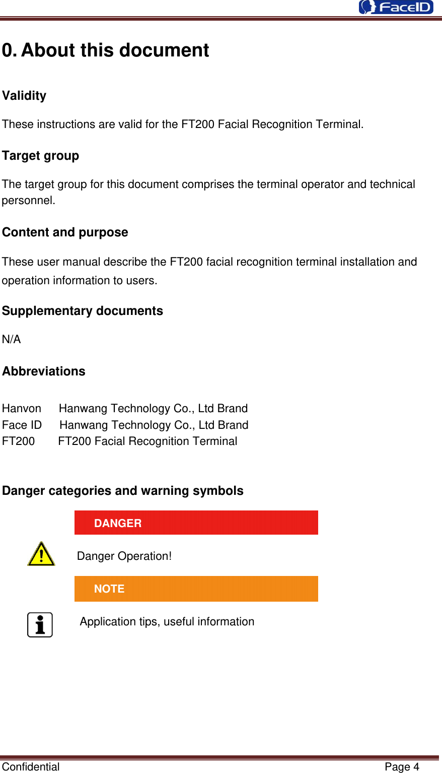  Confidential                                                           Page 4 0. About this document Validity   These instructions are valid for the FT200 Facial Recognition Terminal.  Target group    The target group for this document comprises the terminal operator and technical personnel.  Content and purpose       These user manual describe the FT200 facial recognition terminal installation and operation information to users.  Supplementary documents    N/A  Abbreviations    Hanvon      Hanwang Technology Co., Ltd Brand Face ID      Hanwang Technology Co., Ltd Brand FT200      FT200 Facial Recognition Terminal   Danger categories and warning symbols   DANGER  Danger Operation!  NOTE  Application tips, useful information  