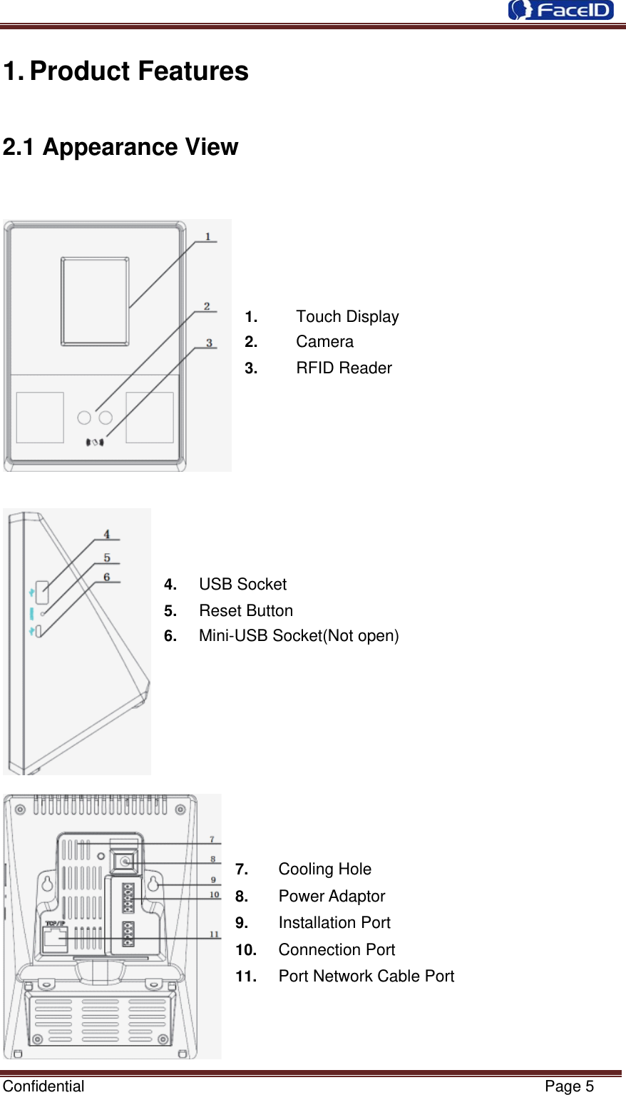  Confidential                                                           Page 5 1. Product Features 2.1 Appearance View                1.     Touch Display 2.     Camera 3.     RFID Reader         4.   USB Socket 5.   Reset Button   6.   Mini-USB Socket(Not open)          7.    Cooling Hole  8.    Power Adaptor  9.    Installation Port 10.   Connection Port 11.     Port Network Cable Port 