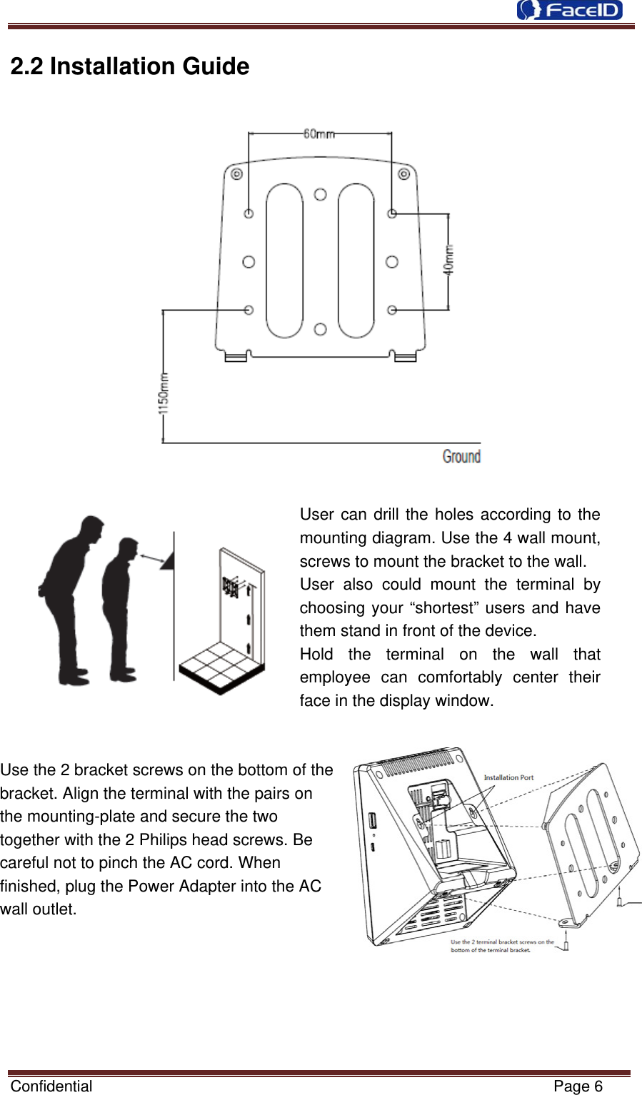  Confidential                                                           Page 6 2.2 Installation Guide   User can drill the holes according to the mounting diagram. Use the 4 wall mount, screws to mount the bracket to the wall. User also could mount the terminal by choosing your “shortest” users and have them stand in front of the device. Hold the terminal on the wall that employee can comfortably center their face in the display window.   Use the 2 bracket screws on the bottom of the           bracket. Align the terminal with the pairs on               the mounting-plate and secure the two     together with the 2 Philips head screws. Be   careful not to pinch the AC cord. When   finished, plug the Power Adapter into the AC   wall outlet.    