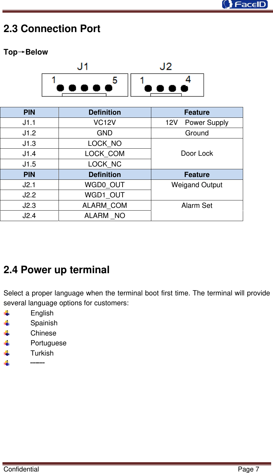  Confidential                                                           Page 7 2.3 Connection Port Top→Below      PIN  Definition  Feature J1.1  VC12V  12V  Power Supply J1.2 GND  Ground J1.3 LOCK_NO   Door Lock J1.4 LOCK_COM J1.5 LOCK_NC PIN  Definition  Feature J2.1 WGD0_OUT Weigand Output J2.2 WGD1_OUT J2.3 ALARM_COM  Alarm Set J2.4 ALARM _NO 2.4 Power up terminal Select a proper language when the terminal boot first time. The terminal will provide several language options for customers:  English  Spainish  Chinese  Portuguese  Turkish  ┉┉          