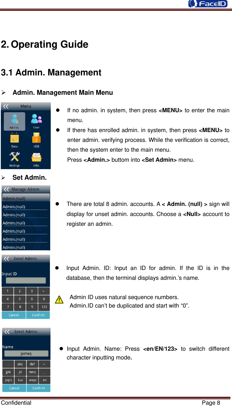 Confidential                                                           Page 8  2. Operating Guide 3.1 Admin. Management ¾ Admin. Management Main Menu                                             z  If no admin. in system, then press &lt;MENU&gt; to enter the main menu. z  If there has enrolled admin. in system, then press &lt;MENU&gt; to enter admin. verifying process. While the verification is correct, then the system enter to the main menu.   Press &lt;Admin.&gt; buttom into &lt;Set Admin&gt; menu.   ¾ Set Admin.                                                  z  There are total 8 admin. accounts. A &lt; Admin. (null) &gt; sign will display for unset admin. accounts. Choose a &lt;Null&gt; account to register an admin.     z  Input Admin. ID: Input an ID for admin. If the ID is in the database, then the terminal displays admin.’s name.  Admin ID uses natural sequence numbers.   Admin.ID can’t be duplicated and start with “0”.     z Input Admin. Name: Press &lt;en/EN/123&gt; to switch different character inputting mode.     