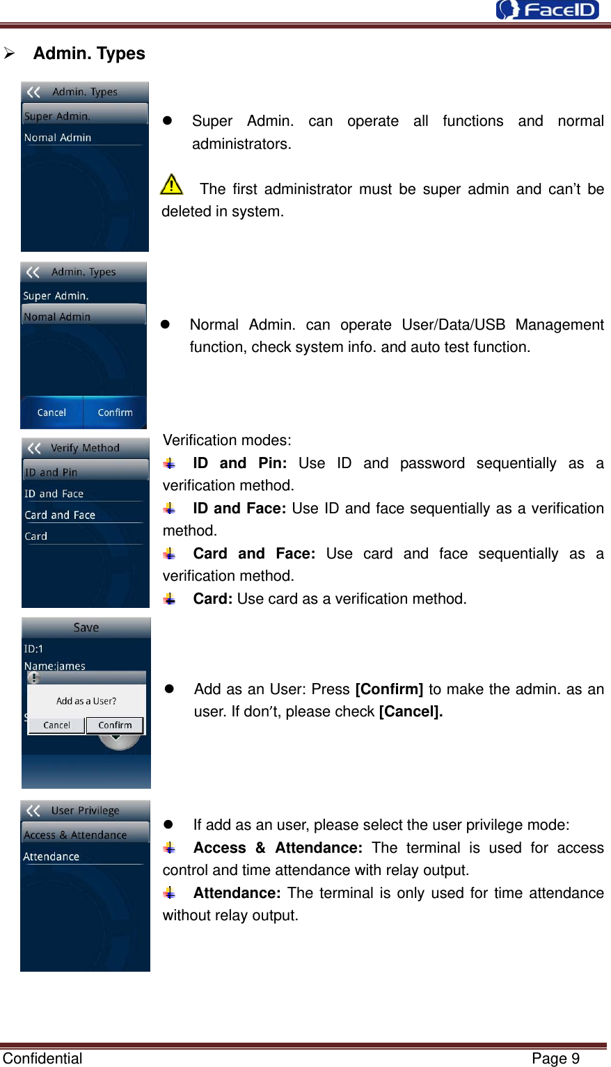  Confidential                                                           Page 9 ¾ Admin. Types       z  Super Admin. can operate all functions and normal administrators.  The first administrator must be super admin and can’t be deleted in system.       z  Normal Admin. can operate User/Data/USB Management function, check system info. and auto test function.    Verification modes:    ID and Pin: Use ID and password sequentially as a verification method.  ID and Face: Use ID and face sequentially as a verification method.  Card and Face: Use card and face sequentially as a verification method.  Card: Use card as a verification method.    z  Add as an User: Press [Confirm] to make the admin. as an user. If don’t, please check [Cancel].     z  If add as an user, please select the user privilege mode:  Access &amp; Attendance: The terminal is used for access control and time attendance with relay output.  Attendance: The terminal is only used for time attendance without relay output.      
