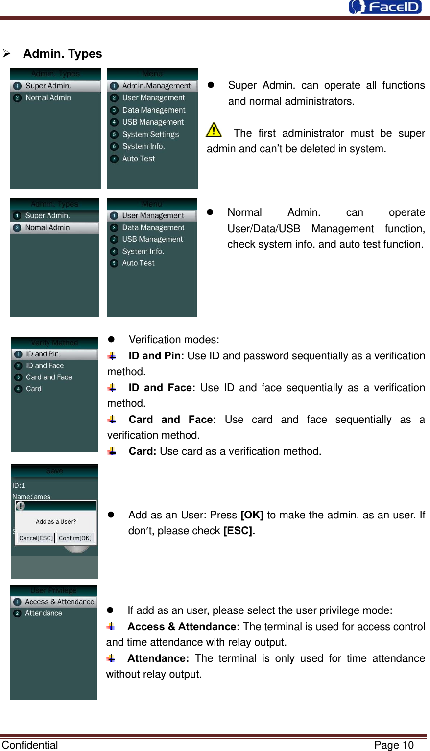  Confidential                                                           Page 10   Admin. Types      Super Admin. can operate all functions and normal administrators.  The first administrator must be super admin and can’t be deleted in system.       Normal  Admin.  can  operate User/Data/USB Management function, check system info. and auto test function.       Verification modes:   ID and Pin: Use ID and password sequentially as a verification method.  ID and Face: Use ID and face sequentially as a verification method.  Card and Face: Use card and face sequentially as a verification method.  Card: Use card as a verification method.      Add as an User: Press [OK] to make the admin. as an user. If don’t, please check [ESC].       If add as an user, please select the user privilege mode:  Access &amp; Attendance: The terminal is used for access control and time attendance with relay output.  Attendance:  The terminal is only used for time attendance without relay output.    
