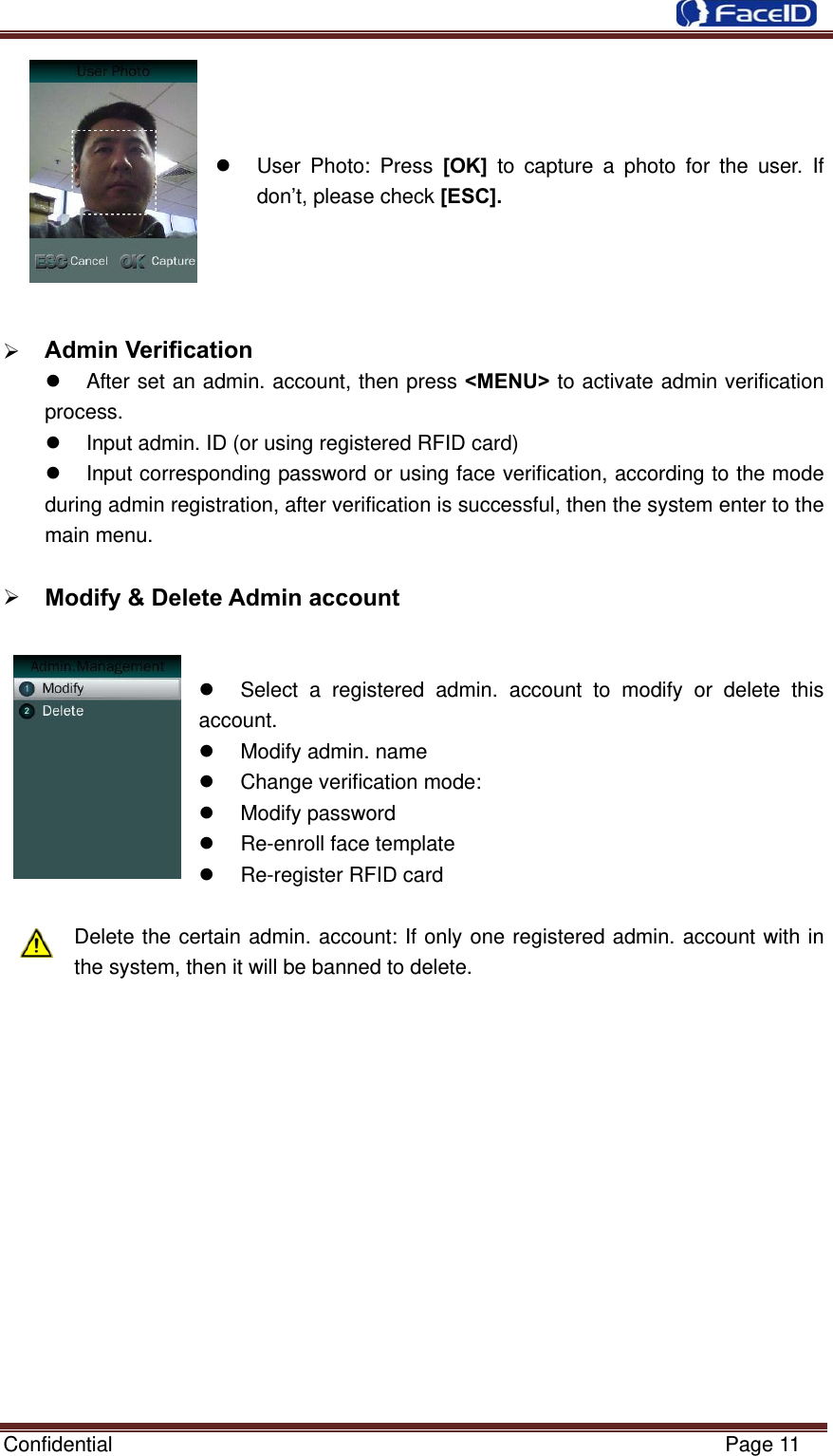  Confidential                                                           Page 11      User Photo: Press [OK] to capture a photo for the user. If don’t, please check [ESC].      Admin Verification                                                  After set an admin. account, then press &lt;MENU&gt; to activate admin verification process.   Input admin. ID (or using registered RFID card)   Input corresponding password or using face verification, according to the mode during admin registration, after verification is successful, then the system enter to the main menu.   Modify &amp; Delete Admin account                                                    Select a registered admin. account to modify or delete this account.    Modify admin. name   Change verification mode:  Modify password   Re-enroll face template   Re-register RFID card    Delete the certain admin. account: If only one registered admin. account with in the system, then it will be banned to delete.              