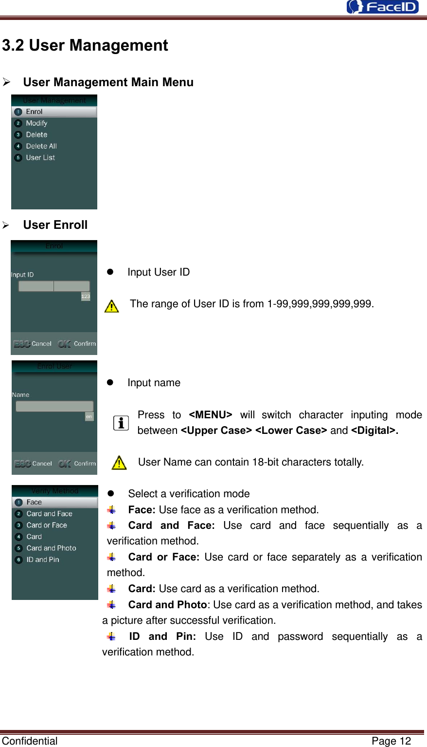  Confidential                                                           Page 12 3.2 User Management  User Management Main Menu           User Enroll     Input User ID  The range of User ID is from 1-99,999,999,999,999.      Input name  Press to &lt;MENU&gt;  will switch character inputing mode between &lt;Upper Case&gt; &lt;Lower Case&gt; and &lt;Digital&gt;.  User Name can contain 18-bit characters totally.    Select a verification mode  Face: Use face as a verification method.  Card and Face: Use card and face sequentially as a verification method.  Card or Face: Use card or face separately as a verification method.  Card: Use card as a verification method.  Card and Photo: Use card as a verification method, and takes a picture after successful verification.  ID and Pin: Use ID and password sequentially as a verification method.     
