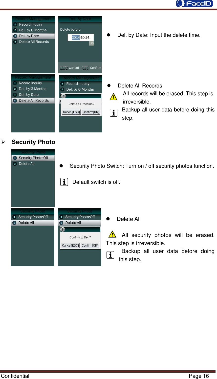  Confidential                                                           Page 16     Del. by Date: Input the delete time.         Delete All Records  All records will be erased. This step is irreversible. Backup all user data before doing this step.    Security Photo       Security Photo Switch: Turn on / off security photos function.  Default switch is off.     Delete All       All security photos will be erased. This step is irreversible.  Backup all user data before doing this step.           