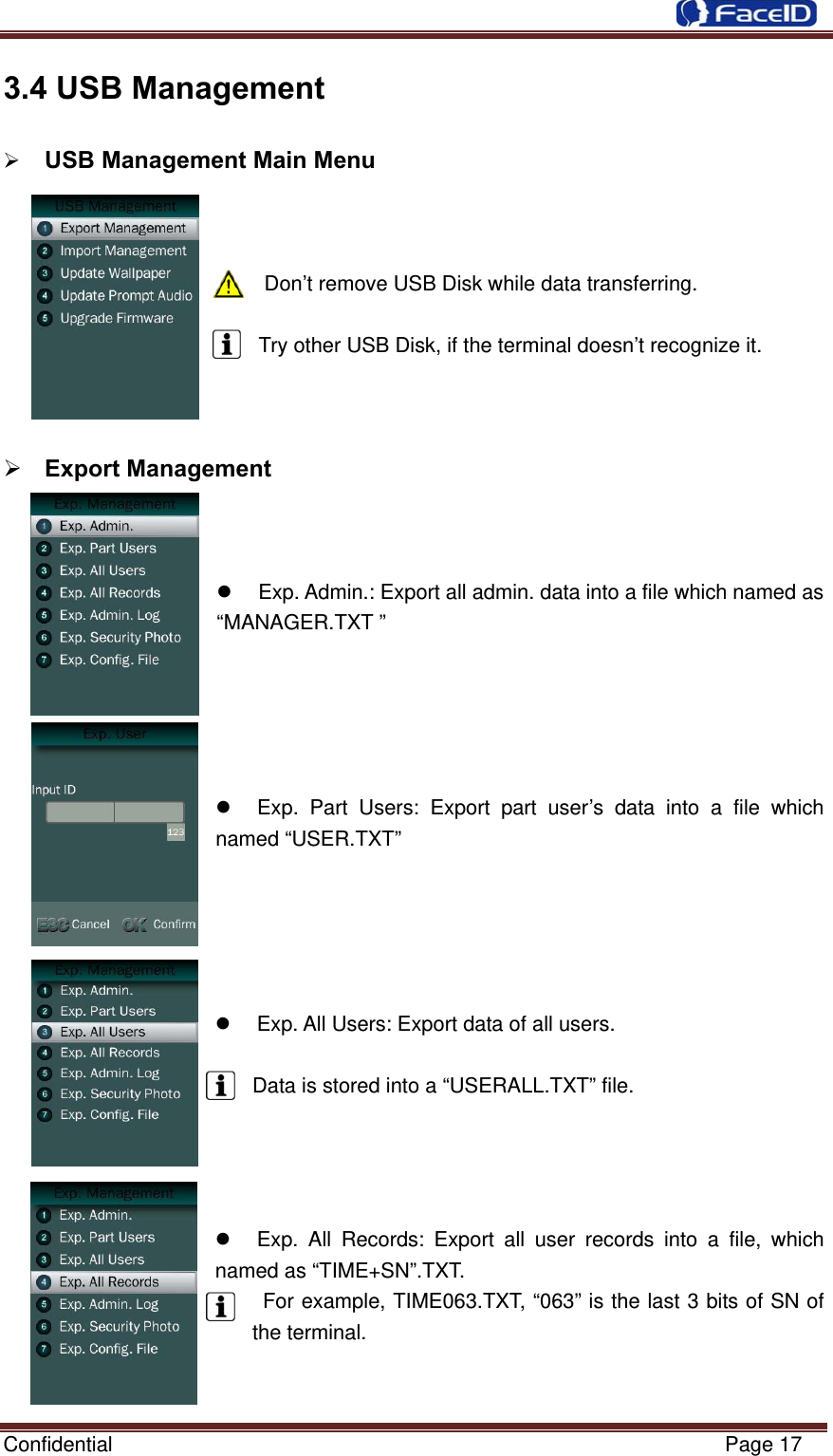  Confidential                                                           Page 17 3.4 USB Management            USB Management Main Menu                                       Don’t remove USB Disk while data transferring.  Try other USB Disk, if the terminal doesn’t recognize it.     Export Management      Exp. Admin.: Export all admin. data into a file which named as “MANAGER.TXT ”        Exp. Part Users: Export part user’s data into a file which named “USER.TXT”        Exp. All Users: Export data of all users.  Data is stored into a “USERALL.TXT” file.          Exp. All Records: Export all user records into a file, which named as “TIME+SN”.TXT.  For example, TIME063.TXT, “063” is the last 3 bits of SN of the terminal.      