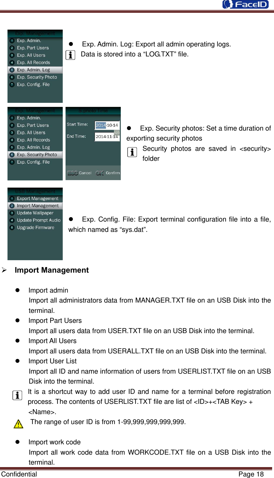  Confidential                                                           Page 18     Exp. Admin. Log: Export all admin operating logs. Data is stored into a “LOG.TXT” file.            Exp. Security photos: Set a time duration of exporting security photos Security photos are saved in &lt;security&gt; folder           Exp. Config. File: Export terminal configuration file into a file, which named as “sys.dat”.        Import Management   Import admin Import all administrators data from MANAGER.TXT file on an USB Disk into the terminal.  Import Part Users Import all users data from USER.TXT file on an USB Disk into the terminal.  Import All Users Import all users data from USERALL.TXT file on an USB Disk into the terminal.   Import User List Import all ID and name information of users from USERLIST.TXT file on an USB Disk into the terminal. It is a shortcut way to add user ID and name for a terminal before registration process. The contents of USERLIST.TXT file are list of &lt;ID&gt;+&lt;TAB Key&gt; +   &lt;Name&gt;. The range of user ID is from 1-99,999,999,999,999.    Import work code Import all work code data from WORKCODE.TXT file on a USB Disk into the terminal. 