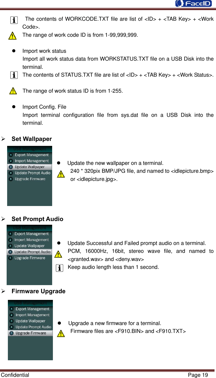  Confidential                                                           Page 19  The contents of WORKCODE.TXT file are list of &lt;ID&gt; + &lt;TAB Key&gt; + &lt;Work Code&gt;. The range of work code ID is from 1-99,999,999.    Import work status Import all work status data from WORKSTATUS.TXT file on a USB Disk into the terminal. The contents of STATUS.TXT file are list of &lt;ID&gt; + &lt;TAB Key&gt; + &lt;Work Status&gt;.  The range of work status ID is from 1-255.    Import Config. File Import terminal configuration file from sys.dat file on a USB Disk into the terminal.   Set Wallpaper     Update the new wallpaper on a terminal. 240 * 320pix BMP/JPG file, and named to &lt;idlepicture.bmp&gt; or &lt;idlepicture.jpg&gt;.      Set Prompt Audio     Update Successful and Failed prompt audio on a terminal. PCM, 16000Hz, 16bit, stereo wave file, and named to &lt;granted.wav&gt; and &lt;deny.wav&gt; Keep audio length less than 1 second.    Firmware Upgrade      Upgrade a new firmware for a terminal. Firmware files are &lt;F910.BIN&gt; and &lt;F910.TXT&gt;    