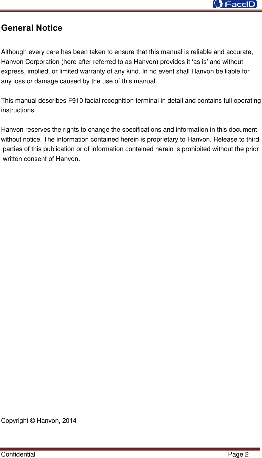  Confidential                                                           Page 2 General Notice  Although every care has been taken to ensure that this manual is reliable and accurate, Hanvon Corporation (here after referred to as Hanvon) provides it ‘as is’ and without         express, implied, or limited warranty of any kind. In no event shall Hanvon be liable for    any loss or damage caused by the use of this manual.   This manual describes F910 facial recognition terminal in detail and contains full operating instructions.   Hanvon reserves the rights to change the specifications and information in this document without notice. The information contained herein is proprietary to Hanvon. Release to third parties of this publication or of information contained herein is prohibited without the prior written consent of Hanvon.                            Copyright © Hanvon, 2014   
