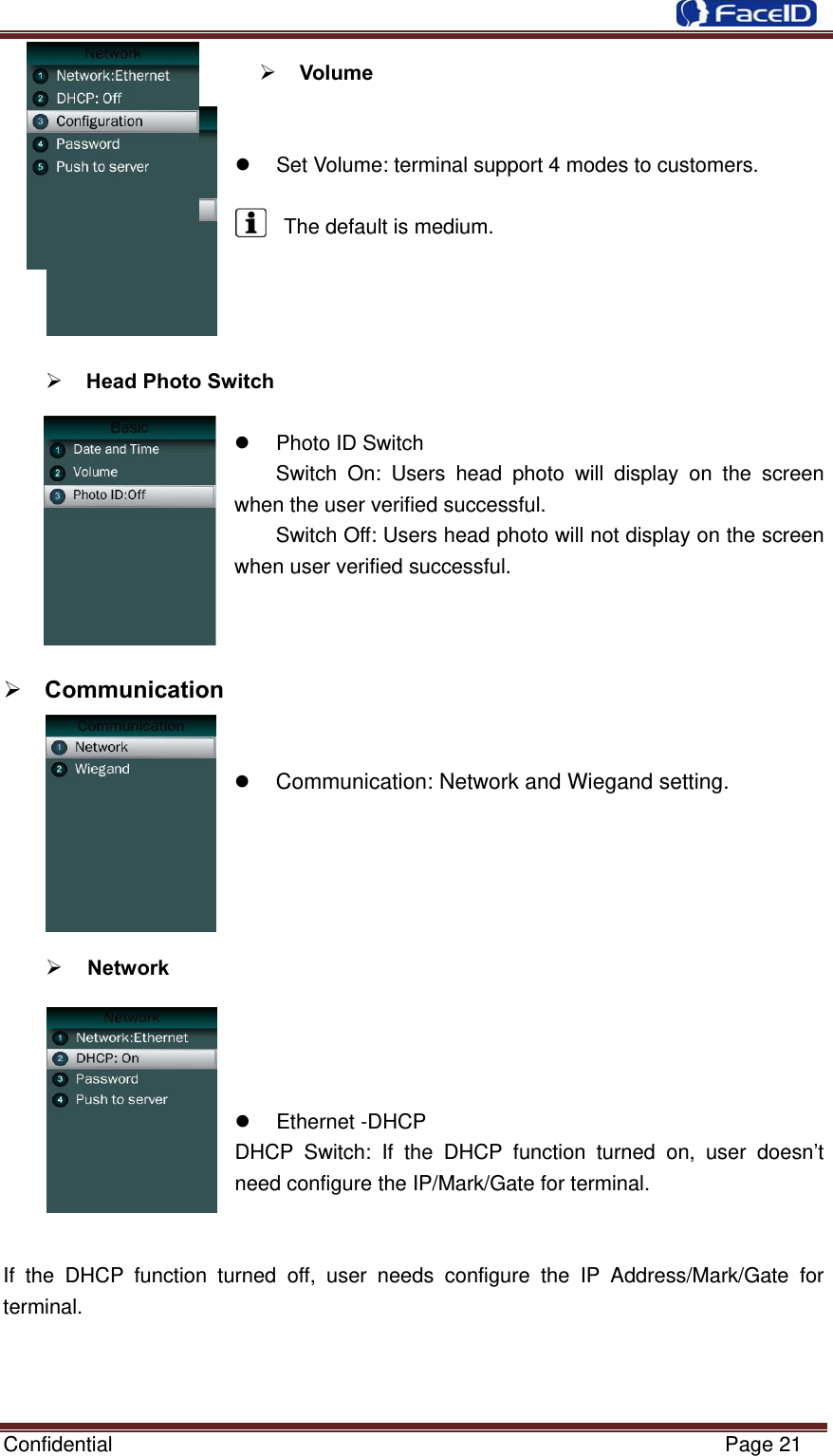  Confidential                                                           Page 21  Volume      Set Volume: terminal support 4 modes to customers.  The default is medium.      Head Photo Switch    Photo ID Switch Switch On: Users head photo will display on the screen when the user verified successful. Switch Off: Users head photo will not display on the screen when user verified successful.     Communication     Communication: Network and Wiegand setting.      Network         Ethernet -DHCP DHCP Switch: If the DHCP function turned on, user doesn’t need configure the IP/Mark/Gate for terminal.  If the DHCP function turned off, user needs configure the IP Address/Mark/Gate for terminal.