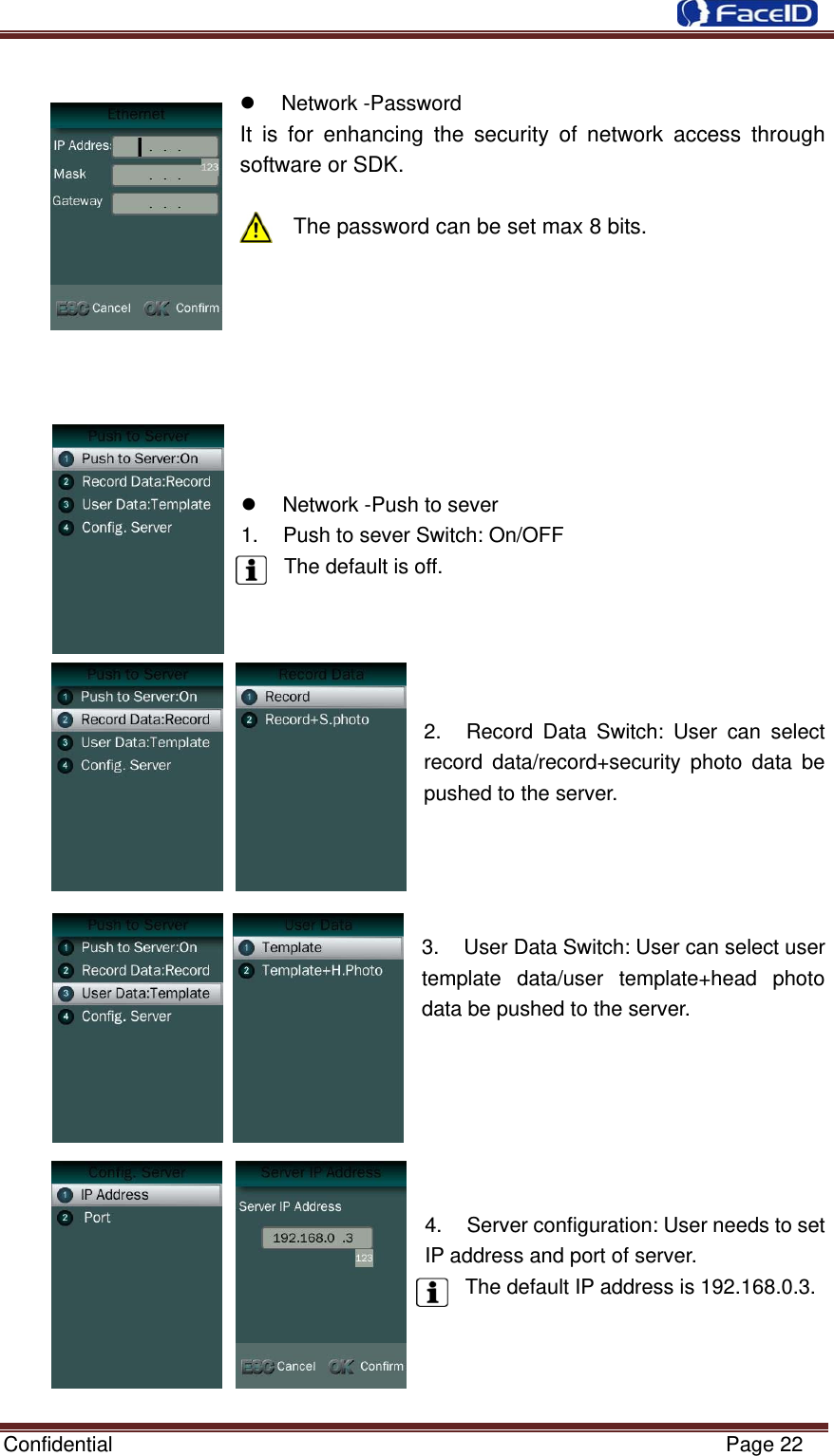  Confidential                                                           Page 22  Network -Password It is for enhancing the security of network access through software or SDK.  The password can be set max 8 bits.   Network -Push to sever1.  Push to sever Switch: On/OFF The default is off. 2.  Record Data Switch: User can select record data/record+security photo data be pushed to the server. 3.  User Data Switch: User can select user template data/user template+head photo data be pushed to the server. 4.  Server configuration: User needs to set IP address and port of server. The default IP address is 192.168.0.3.    