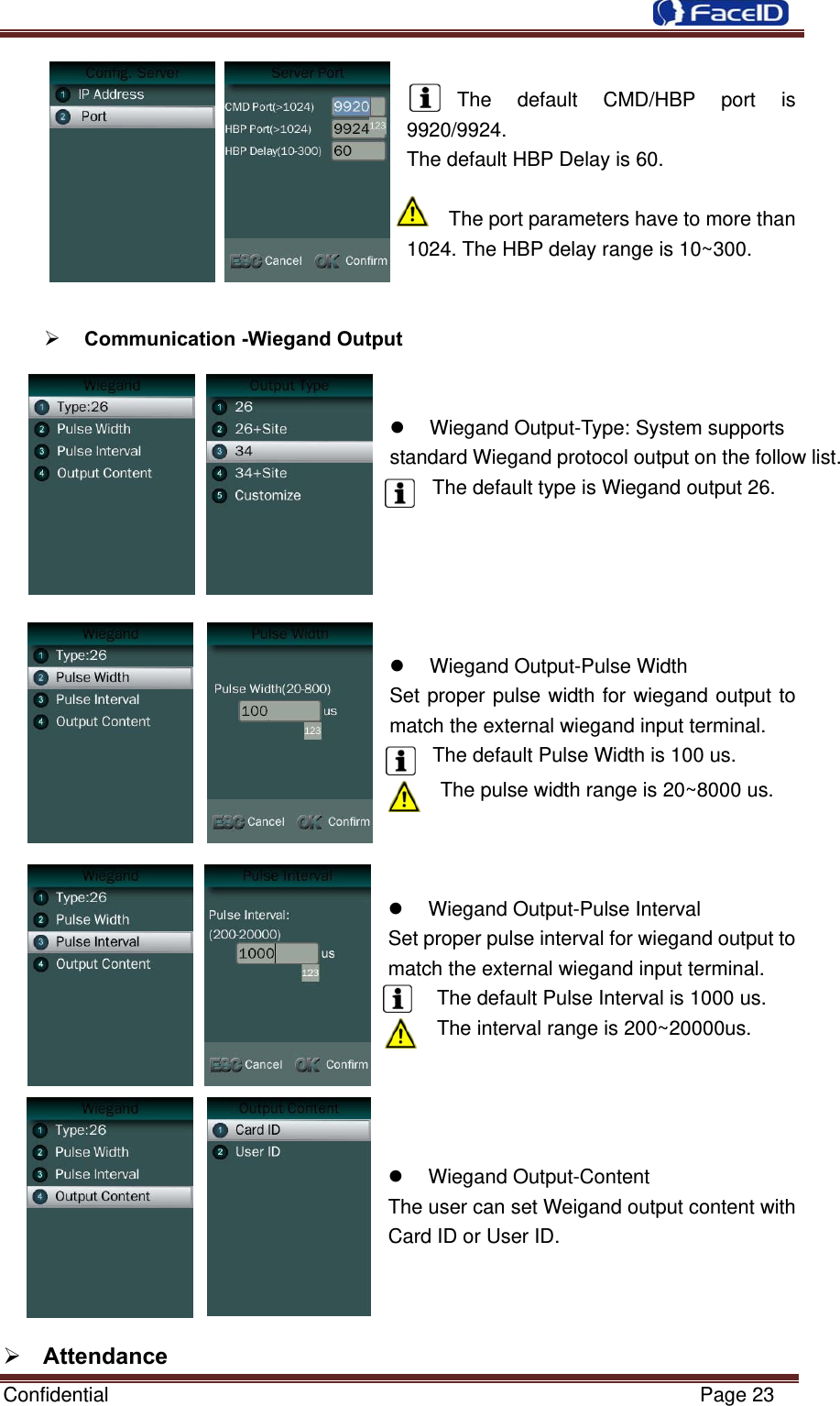  Confidential                                                           Page 23  The default CMD/HBP port is 9920/9924. The default HBP Delay is 60.  The port parameters have to more than 1024. The HBP delay range is 10~300.    Communication -Wiegand Output     Wiegand Output-Type: System supports standard Wiegand protocol output on the follow list. The default type is Wiegand output 26.   Wiegand Output-Pulse Width   Set proper pulse width for wiegand output to match the external wiegand input terminal. The default Pulse Width is 100 us.The pulse width range is 20~8000 us.      Wiegand Output-Pulse Interval Set proper pulse interval for wiegand output to match the external wiegand input terminal. The default Pulse Interval is 1000 us. The interval range is 200~20000us.      Wiegand Output-Content The user can set Weigand output content with Card ID or User ID.     Attendance  
