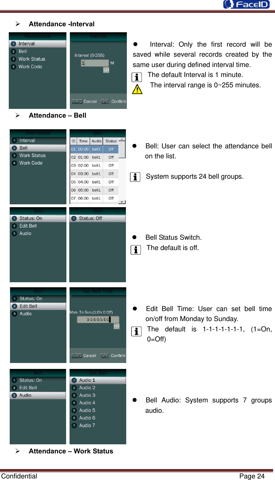  Confidential                                                           Page 24  Attendance -Interval       Interval: Only the first record will be saved while several records created by the same user during defined interval time.   The default Interval is 1 minute. The interval range is 0~255 minutes.    Attendance – Bell       Bell: User can select the attendance bell on the list.    System supports 24 bell groups.        Bell Status Switch. The default is off.        Edit Bell Time: User can set bell time on/off from Monday to Sunday. The default is 1-1-1-1-1-1-1, (1=On, 0=Off)        Bell Audio: System supports 7 groups audio.     Attendance – Work Status  
