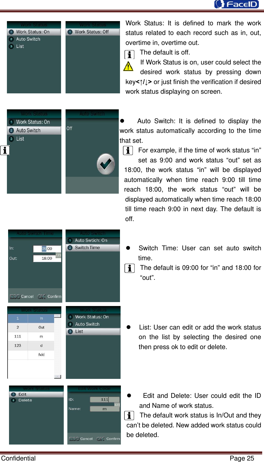  Confidential                                                           Page 25 Work Status: It is defined to mark the work status related to each record such as in, out, overtime in, overtime out.   The default is off.     If Work Status is on, user could select the desired work status by pressing down key&lt;↑/↓&gt; or just finish the verification if desired work status displaying on screen.     Auto Switch: It is defined to display the work status automatically according to the time that set.   For example, if the time of work status “in” set as 9:00 and work status “out” set as 18:00, the work status “in” will be displayed automatically when time reach 9:00 till time reach 18:00, the work status “out” will be displayed automatically when time reach 18:00   till time reach 9:00 in next day. The default is off.      Switch Time: User can set auto switch time. The default is 09:00 for “in” and 18:00 for “out”.       List: User can edit or add the work status on the list by selecting the desired one then press ok to edit or delete.        Edit and Delete: User could edit the ID and Name of work status.   The default work status is In/Out and they can’t be deleted. New added work status could be deleted.  
