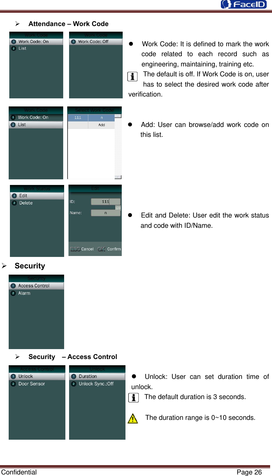  Confidential                                                           Page 26  Attendance – Work Code    Work Code: It is defined to mark the work code related to each record such as engineering, maintaining, training etc. The default is off. If Work Code is on, user has to select the desired work code after        verification.     Add: User can browse/add work code on this list.          Edit and Delete: User edit the work status and code with ID/Name.     Security           Security  – Access Control   Unlock: User can set duration time of unlock.  The default duration is 3 seconds.  The duration range is 0~10 seconds.     