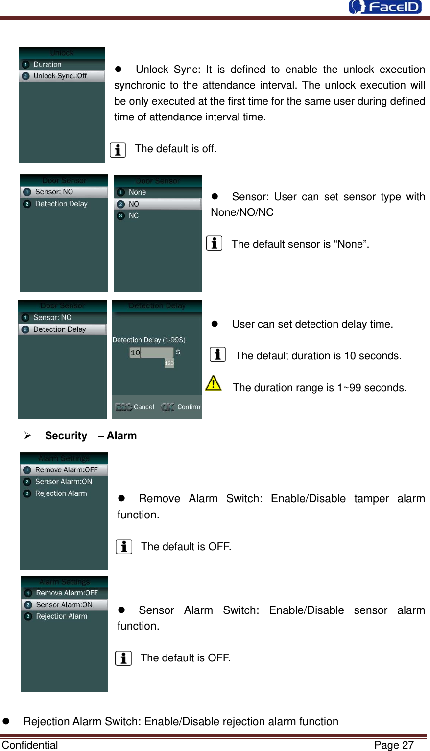  Confidential                                                           Page 27     Unlock Sync: It is defined to enable the unlock execution synchronic to the attendance interval. The unlock execution will be only executed at the first time for the same user during defined time of attendance interval time.  The default is off.     Sensor: User can set sensor type with None/NO/NC  The default sensor is “None”.       User can set detection delay time.  The default duration is 10 seconds.  The duration range is 1~99 seconds.    Security  – Alarm      Remove Alarm Switch: Enable/Disable tamper alarm function.  The default is OFF.      Sensor Alarm Switch: Enable/Disable sensor alarm function.  The default is OFF.      Rejection Alarm Switch: Enable/Disable rejection alarm function 