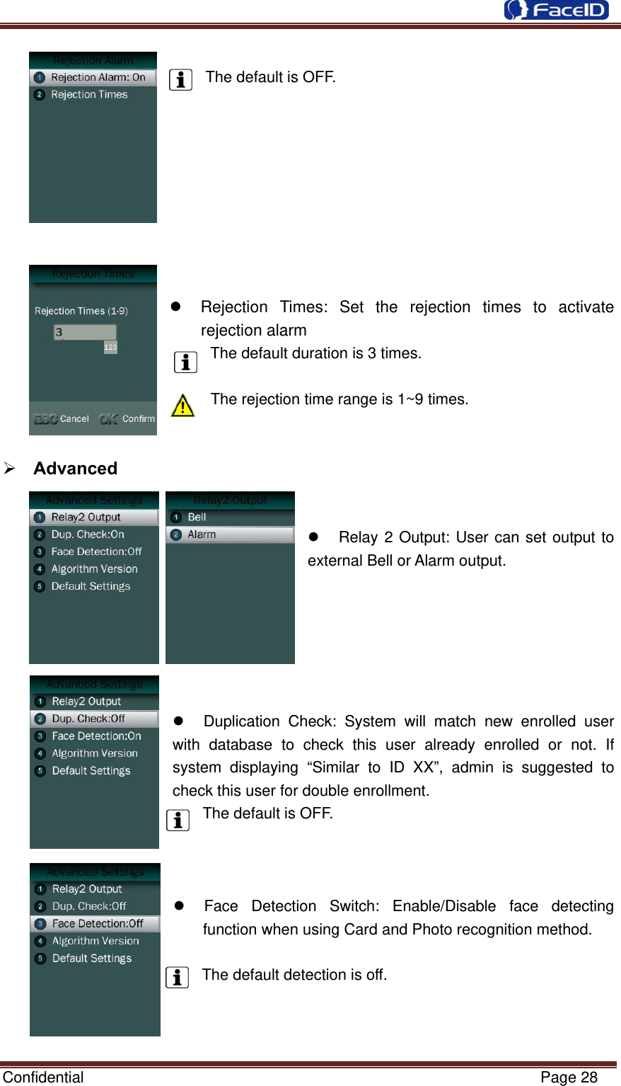  Confidential                                                           Page 28         The default is OFF.            Rejection Times: Set the rejection times to activate rejection alarm The default duration is 3 times.  The rejection time range is 1~9 times.    Advanced         Relay 2 Output: User can set output to external Bell or Alarm output.         Duplication Check: System will match new enrolled user with database to check this user already enrolled or not. If system displaying “Similar to ID XX”, admin is suggested to check this user for double enrollment. The default is OFF.      Face Detection Switch: Enable/Disable face detecting function when using Card and Photo recognition method.  The default detection is off.    
