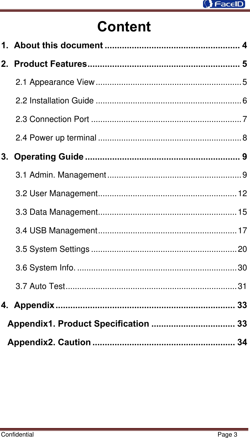 Confidential                                                           Page 3 Content 1. About this document ....................................................... 4 2. Product Features.............................................................. 5 2.1 Appearance View...............................................................5 2.2 Installation Guide ...............................................................6 2.3 Connection Port .................................................................7 2.4 Power up terminal ..............................................................8 3. Operating Guide ............................................................... 9 3.1 Admin. Management..........................................................9 3.2 User Management............................................................12 3.3 Data Management............................................................15 3.4 USB Management............................................................17 3.5 System Settings ...............................................................20 3.6 System Info. .....................................................................30 3.7 Auto Test..........................................................................31 4. Appendix ......................................................................... 33 Appendix1. Product Specification .................................. 33 Appendix2. Caution .......................................................... 34       