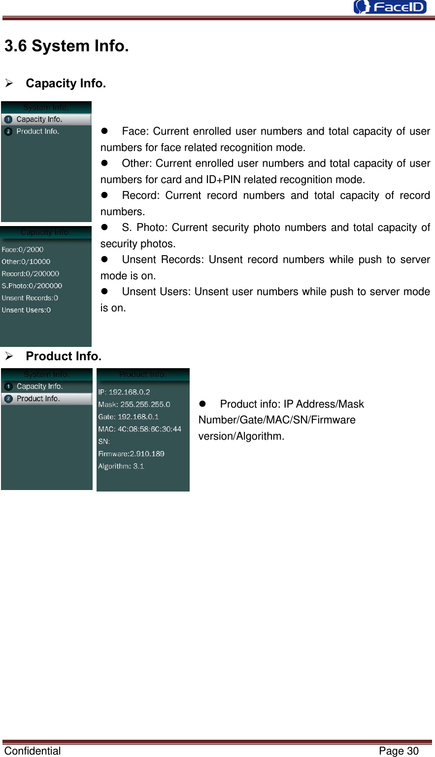  Confidential                                                           Page 30 3.6 System Info.            Capacity Info.     Face: Current enrolled user numbers and total capacity of user numbers for face related recognition mode.   Other: Current enrolled user numbers and total capacity of user numbers for card and ID+PIN related recognition mode.   Record: Current record numbers and total capacity of record numbers.   S. Photo: Current security photo numbers and total capacity of security photos.   Unsent Records: Unsent record numbers while push to server mode is on.   Unsent Users: Unsent user numbers while push to server mode is on.    Product Info.     Product info: IP Address/Mask Number/Gate/MAC/SN/Firmware version/Algorithm.                  