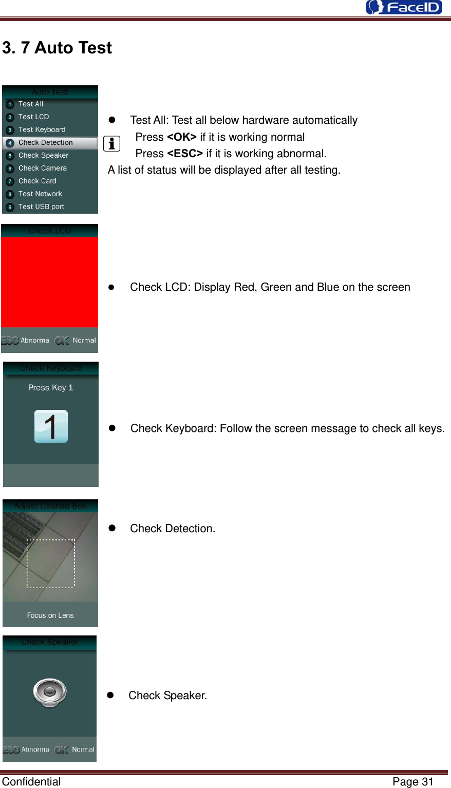  Confidential                                                           Page 31 3. 7 Auto Test               Test All: Test all below hardware automatically  Press &lt;OK&gt; if it is working normal  Press &lt;ESC&gt; if it is working abnormal. A list of status will be displayed after all testing.        Check LCD: Display Red, Green and Blue on the screen          Check Keyboard: Follow the screen message to check all keys.       Check Detection.           Check Speaker.    