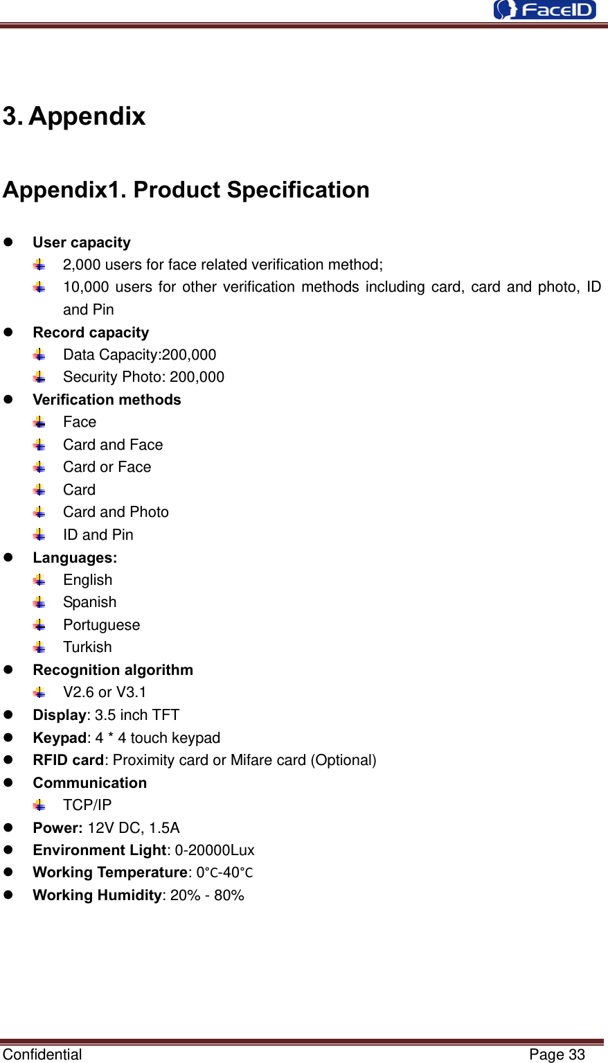  Confidential                                                           Page 33  3. Appendix Appendix1. Product Specification  User capacity   2,000 users for face related verification method;   10,000 users for other verification methods including card, card and photo, ID and Pin  Record capacity  Data Capacity:200,000    Security Photo: 200,000    Verification methods  Face   Card and Face   Card or Face  Card   Card and Photo   ID and Pin  Languages:  English  Spanish   Portuguese   Turkish   Recognition algorithm   V2.6 or V3.1  Display: 3.5 inch TFT  Keypad: 4 * 4 touch keypad  RFID card: Proximity card or Mifare card (Optional)  Communication  TCP/IP  Power: 12V DC, 1.5A  Environment Light: 0-20000Lux  Working Temperature: 0°C-40°C  Working Humidity: 20% - 80%     