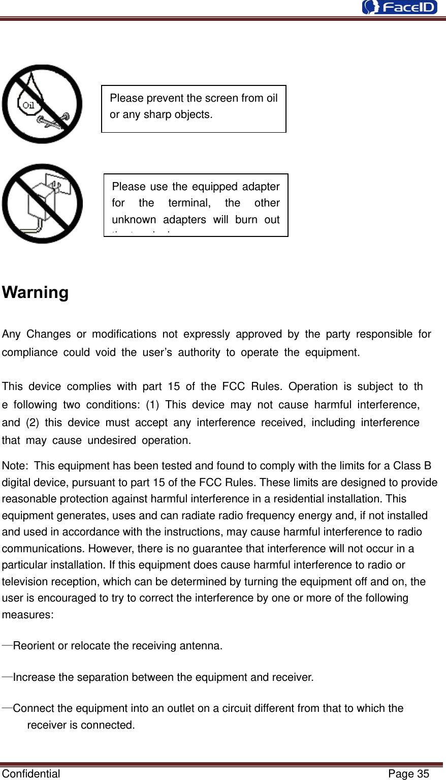  Confidential                                                           Page 35       Warning Any Changes or modifications not expressly approved by the party responsible for compliance could void the user’s authority to operate the equipment.    This device complies with part 15 of the FCC Rules. Operation is subject to the following two conditions: (1) This device may not cause harmful interference, and (2) this device must accept any interference received, including interference that may cause undesired operation.  Note: This equipment has been tested and found to comply with the limits for a Class B digital device, pursuant to part 15 of the FCC Rules. These limits are designed to provide reasonable protection against harmful interference in a residential installation. This equipment generates, uses and can radiate radio frequency energy and, if not installed and used in accordance with the instructions, may cause harmful interference to radio communications. However, there is no guarantee that interference will not occur in a particular installation. If this equipment does cause harmful interference to radio or television reception, which can be determined by turning the equipment off and on, the user is encouraged to try to correct the interference by one or more of the following measures: —Reorient or relocate the receiving antenna. —Increase the separation between the equipment and receiver. —Connect the equipment into an outlet on a circuit different from that to which the receiver is connected. Please use the equipped adapter for the terminal, the other unknown adapters will burn out thtilPlease prevent the screen from oil or any sharp objects.