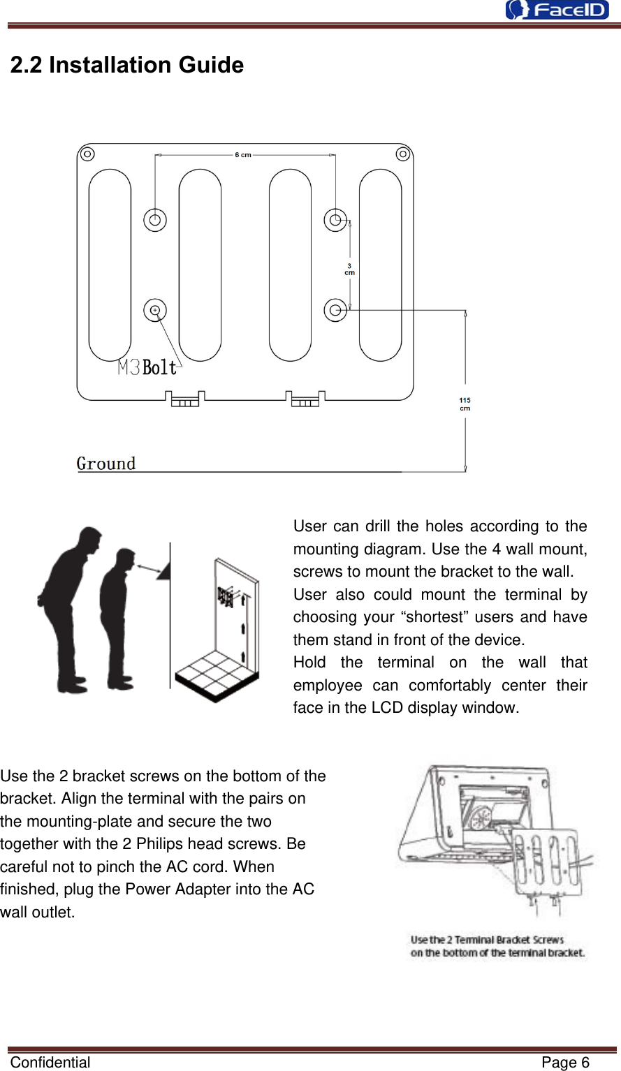  Confidential                                                           Page 6 2.2 Installation Guide                   User can drill the holes according to the mounting diagram. Use the 4 wall mount, screws to mount the bracket to the wall. User also could mount the terminal by choosing your “shortest” users and have them stand in front of the device. Hold the terminal on the wall that employee can comfortably center their face in the LCD display window.   Use the 2 bracket screws on the bottom of the           bracket. Align the terminal with the pairs on               the mounting-plate and secure the two     together with the 2 Philips head screws. Be   careful not to pinch the AC cord. When   finished, plug the Power Adapter into the AC   wall outlet.    