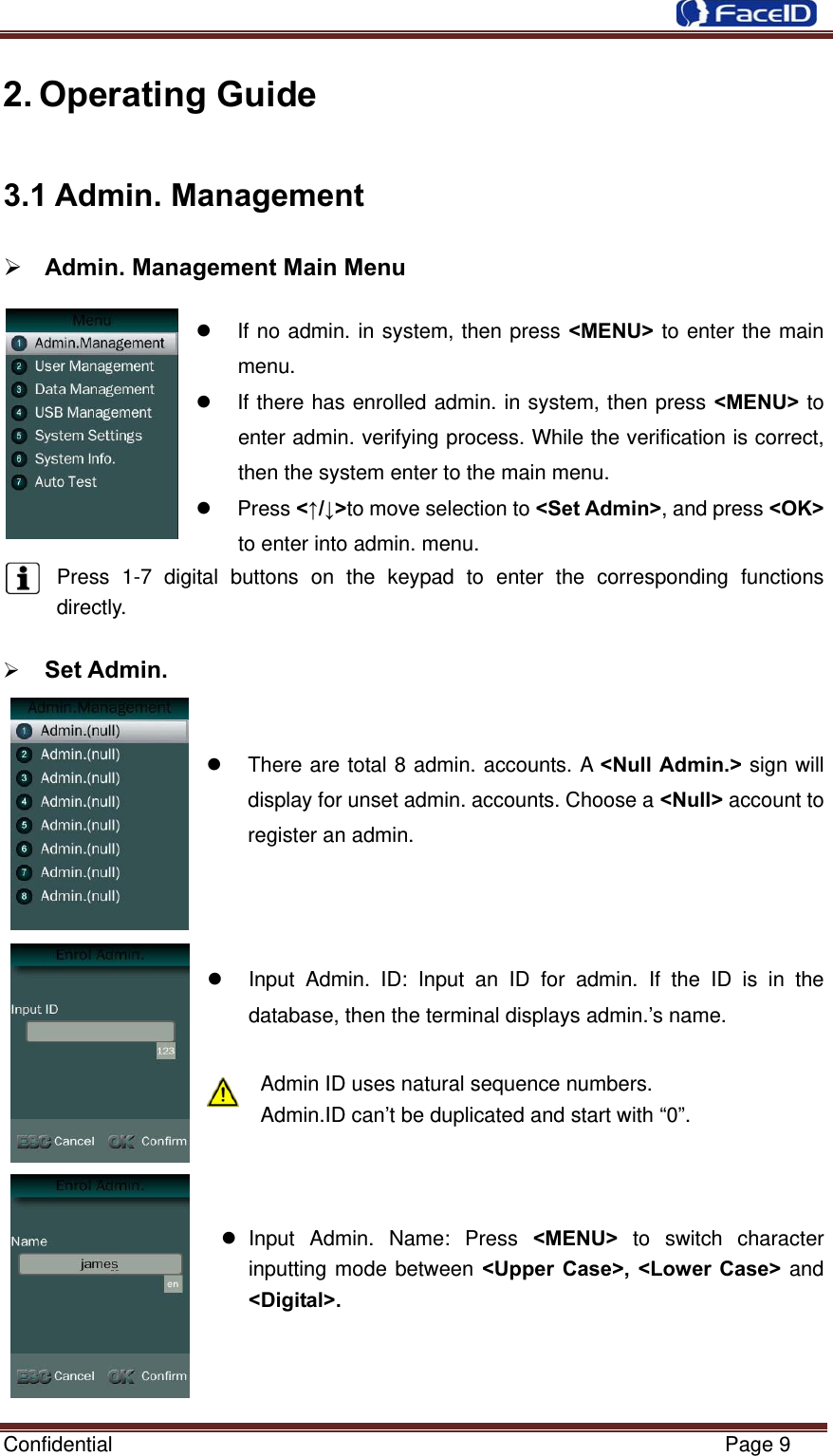  Confidential                                                           Page 9 2. Operating Guide 3.1 Admin. Management  Admin. Management Main Menu                                               If no admin. in system, then press &lt;MENU&gt; to enter the main menu.   If there has enrolled admin. in system, then press &lt;MENU&gt; to enter admin. verifying process. While the verification is correct, then the system enter to the main menu.    Press &lt;↑/↓&gt;to move selection to &lt;Set Admin&gt;, and press &lt;OK&gt; to enter into admin. menu. Press 1-7 digital buttons on the keypad to enter the corresponding functions   directly.    Set Admin.                                                    There are total 8 admin. accounts. A &lt;Null Admin.&gt; sign will display for unset admin. accounts. Choose a &lt;Null&gt; account to register an admin.      Input Admin. ID: Input an ID for admin. If the ID is in the database, then the terminal displays admin.’s name.  Admin ID uses natural sequence numbers.   Admin.ID can’t be duplicated and start with “0”.     Input Admin. Name: Press &lt;MENU&gt; to switch character inputting mode between &lt;Upper Case&gt;, &lt;Lower Case&gt; and &lt;Digital&gt;.    