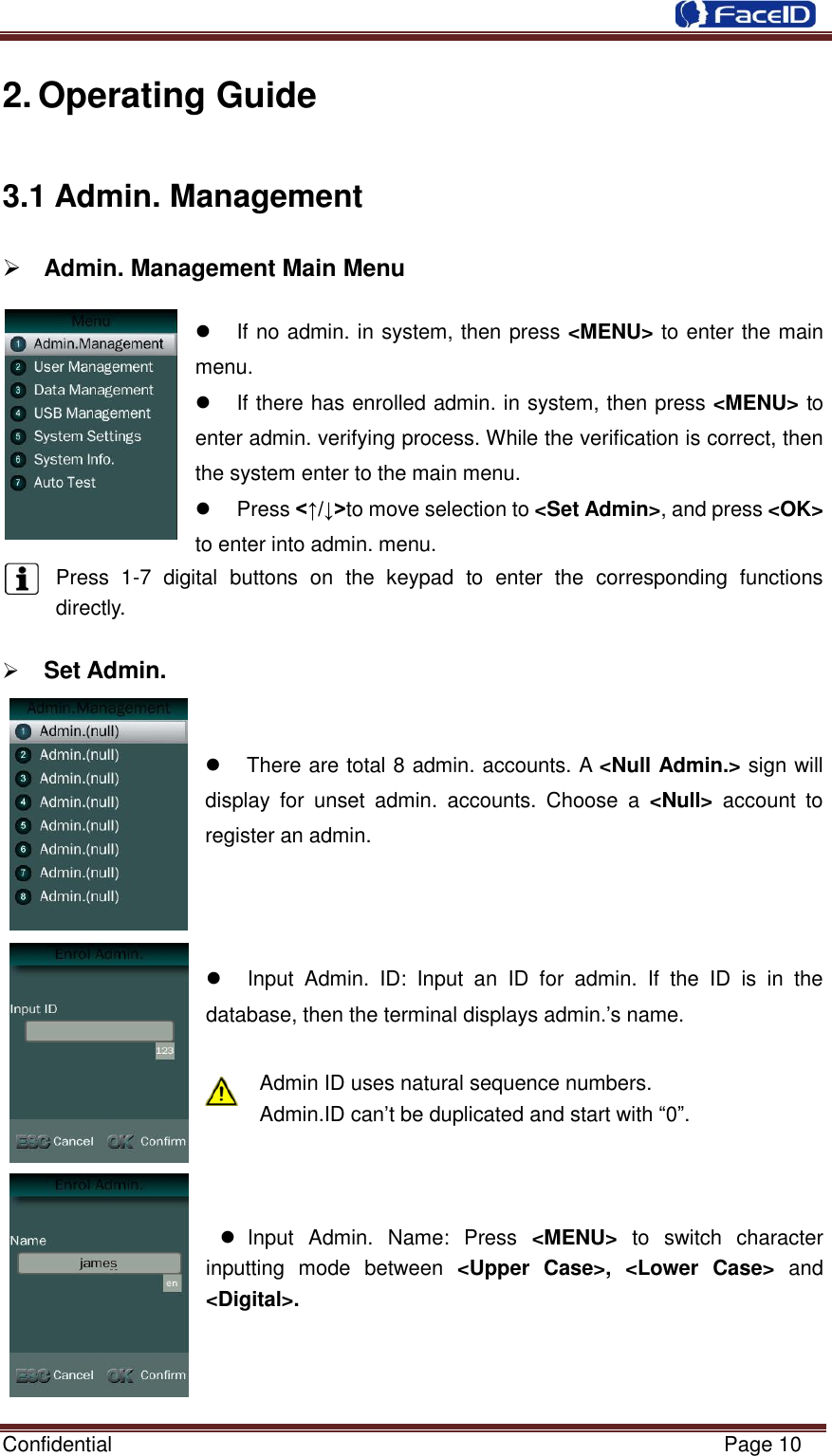  Confidential                                                           Page 10    2. Operating Guide 3.1 Admin. Management  Admin. Management Main Menu                                                                                          If no admin. in system, then press &lt;MENU&gt; to enter the main menu.   If there has enrolled admin. in system, then press &lt;MENU&gt; to enter admin. verifying process. While the verification is correct, then the system enter to the main menu.     Press &lt;↑/↓&gt;to move selection to &lt;Set Admin&gt;, and press &lt;OK&gt; to enter into admin. menu. Press  1-7  digital  buttons  on  the  keypad  to  enter  the  corresponding  functions    directly.     Set Admin.                                                    There are total 8 admin. accounts. A &lt;Null Admin.&gt; sign will display  for  unset  admin.  accounts.  Choose  a  &lt;Null&gt;  account  to register an admin.      Input  Admin.  ID:  Input  an  ID  for  admin.  If  the  ID  is  in  the database, then the terminal displays admin.‟s name.  Admin ID uses natural sequence numbers.   Admin.ID can‟t be duplicated and start with “0”.      Input  Admin.  Name:  Press  &lt;MENU&gt;  to  switch  character inputting  mode  between  &lt;Upper  Case&gt;,  &lt;Lower  Case&gt;  and &lt;Digital&gt;.    