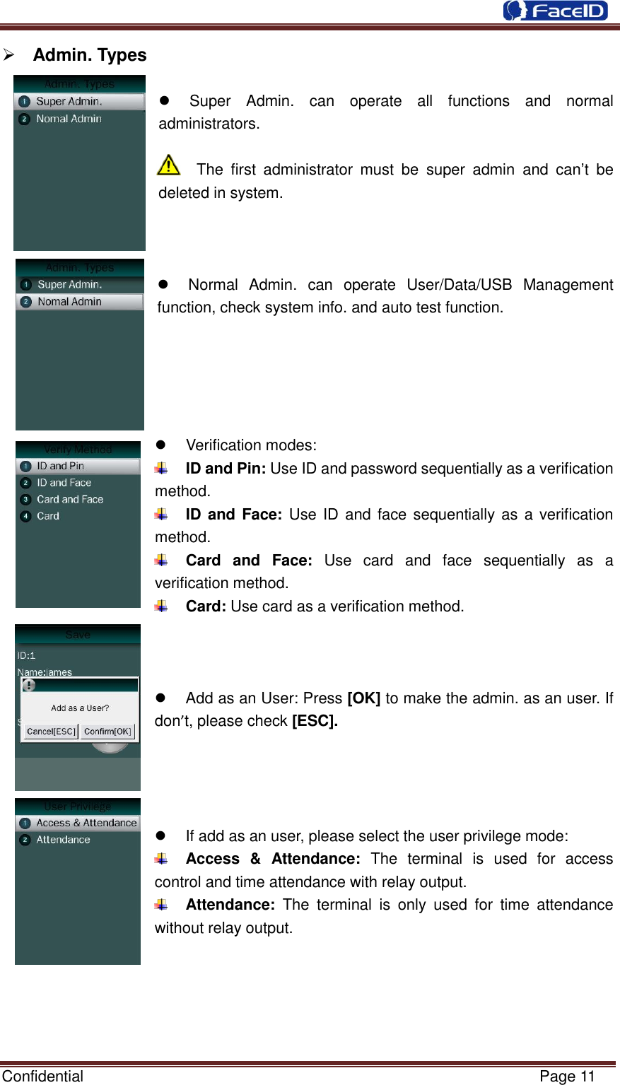  Confidential                                                           Page 11     Admin. Types        Super  Admin.  can  operate  all  functions  and  normal administrators.  The  first  administrator  must  be  super  admin  and  can‟t  be deleted in system.        Normal  Admin.  can  operate  User/Data/USB  Management function, check system info. and auto test function.        Verification modes:    ID and Pin: Use ID and password sequentially as a verification method.  ID and Face: Use ID and face sequentially as  a verification method.  Card  and  Face:  Use  card  and  face  sequentially  as  a verification method.  Card: Use card as a verification method.      Add as an User: Press [OK] to make the admin. as an user. If don’t, please check [ESC].       If add as an user, please select the user privilege mode:  Access  &amp;  Attendance:  The  terminal  is  used  for  access control and time attendance with relay output.  Attendance:  The  terminal  is  only  used  for  time  attendance without relay output.      