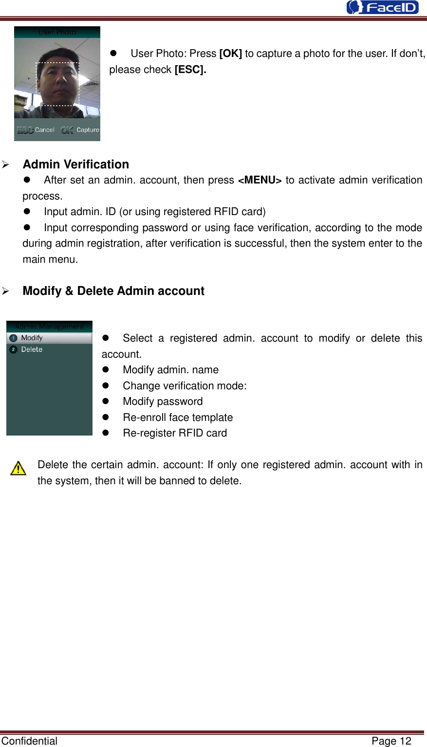  Confidential                                                           Page 12       User Photo: Press [OK] to capture a photo for the user. If don‟t, please check [ESC].       Admin Verification                                                  After set an admin. account, then press &lt;MENU&gt; to activate admin verification process.   Input admin. ID (or using registered RFID card)   Input corresponding password or using face verification, according to the mode during admin registration, after verification is successful, then the system enter to the main menu.   Modify &amp; Delete Admin account                                                    Select  a  registered  admin.  account  to  modify  or  delete  this account.     Modify admin. name   Change verification mode:   Modify password  Re-enroll face template  Re-register RFID card    Delete the certain admin. account: If only one registered admin. account with in the system, then it will be banned to delete.              